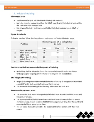 BUILDING BYE-LAWS 11011505-119 B.ARCH
7
4. Industrial Building
Permitted Area
 Approved master plan and devolved scheme by the authority.
 Mark the negative areas and notified the GOVT. regarding to the industrial units within
the TMA limits shall be applicable.
 List of type of industry for the area notified by the industries department GOVT. of
Punjab.
Space Standards
Following standard follow for the minimum requirement s of industrial design space.
Plot Size
Minimum spaces left to be kept clear
(in feet)
front Rear Each side
1. Upto 2 Kannal 10 10 10
2. More than 2 kannal
upto 1Acre
15 10 10
3. More the 1 Acre
upto 3 Acre
20 15 10
4. More than 3 Acer 25 20 10
Construction in front rear and side spaces of building
 No building shell be allowed in front, Electric Installation public utility installation
landscaping gate keeper guard room and boundary wall not exceeded 10’.
The height of building
 Height of building measure from the top of Plinth to the top of parapet wall shall not be
exceed 60’ and it shell consist of not more than 6 stories.
 The minimum affective height of each story shell not be less than 9’-6”.
Waste and treatment plant
 The industries must insure management of effluent after require treatment as EPA and
FDA at their on cast.
 The liquid waste from industries will be so rendered so as to be equivalent to normal
domestic sewage. It shall be connected to the municipal sewer only after the quality and
quantity of effluent tested by the TMA.
 The soil waste disposable should be the responsibility of the owners with their own
means.
 