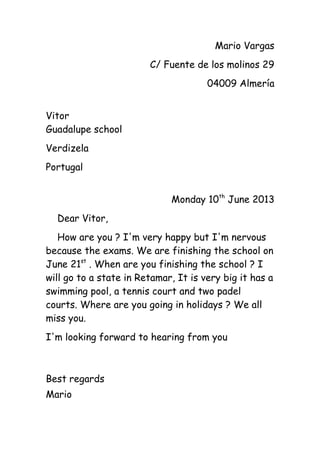 Mario Vargas
C/ Fuente de los molinos 29
04009 Almería
Vitor
Guadalupe school
Verdizela
Portugal
Monday 10th
June 2013
Dear Vitor,
How are you ? I'm very happy but I'm nervous
because the exams. We are finishing the school on
June 21st
. When are you finishing the school ? I
will go to a state in Retamar, It is very big it has a
swimming pool, a tennis court and two padel
courts. Where are you going in holidays ? We all
miss you.
I'm looking forward to hearing from you
Best regards
Mario
 