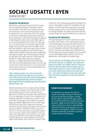 Byen som dagligstue?				
Byfornyelse med plads til socialt udsatte
Side 10
Bumsen på bænken
Øldrikkere, narkomaner og friluftsfolk. Gutter,
bumser og bænkhængere. Udstødte, tabere
eller udsatte. Kært barn har mange navne, og
de mennesker, vi har svært ved at tale om og
forholde os til, har ofte endnu flere. De udsatte
er ikke bare kendetegnet ved at være alkoholi-
kere, stofbrugere, hjemløse eller psykisk syge, de
er kendetegnet ved at være anderledes og i en
vis forstand uønskede. De er dem, der ikke pas-
ser ind i samfundets institutioner, og som ikke
følger dets formelle og uformelle regler. De er
dem, der adskiller sig fra det ’pæne’ og normale,
og som ved deres opførsel, fremtræden og til-
stedeværelse vækker medlidenhed, utryghed og
ubehag hos ’pæne’ og normale borgere. Psykia-
ter og leder af Projekt Udenfor, Preben Brandt,
beskriver i bogen ’Byen og social ulighed’,
hvordan vi i mødet med bumsen på bænken
eller den hjemløse på fortovet føler os usikre og
truede. Det er ofte ikke som en trussel om fysisk
vold, men fordi de truer vores selvforståelse og
normalitetsopfattelse:
’Ikke i bekymring for, at vi selv kunne ende
sådan og komme til at ligge der, men som en
eksistentiel påmindelse om vores skrøbelighed,
vores forgængelighed og normaliseringens
påtrængende og uomgængelige nødvendighed’
(Brandt 2009: 129).
I denne publikation har vi valgt at bruge beteg-
nelsen socialt udsatte. Men hvad mener vi med
den kategori, og hvem er de udsatte? Det er
både den forholdsvis velfungerende alkoholiker,
der hver dag tager af sted fra sin lejlighed for at
mødes med gutterne på bænken i parken, hvor
de drikker øl og ryger hash, snakker om gamle
dage, og tilbyder ægteskab til hver anden pige,
der går forbi. Men det er også den hjemløse,
som sover på herberger eller gaden, som dulmer
psykiske lidelser med hårde stoffer, og som er
henvist til kriminalitet og til evig flugt fra de pu-
shere, han står i gæld til. De udsatte, vi har talt
med, er kendetegnet ved at være synlige i gade-
billedet og have en social adfærd, hvor de op-
søger fællesskaber eller tilbud for udsatte. Dog
findes der, som sociolog og professor Jørgen Elm
Larsen i antologien ’Udsat for forståelse’ har på-
peget, en mindst lige så stor gruppe af usynlige
socialt udsatte, som er socialt ekskluderede og
har dårlige levekår, men ikke på samme måde er
synligt afvigende i gadebilledet (Larsen 2009: 28).
En bolig på vrangen
Vi bruger betegnelsen socialt udsatte vel viden-
de, at de mennesker, vi har mødt og talt med, er
i vidt forskellige livssituationer. Det handler om
de, som er sat uden for det normale, og som er
ramt af fattigdom, dårligt helbred og social eks-
klusion. Det kan være på grund af alkoholisme,
stofmisbrug eller psykisk sygdom, men omvendt
er man ikke nødvendigvis udsat, fordi man er
alkoholiker, stofbruger eller psykisk syg.
’Det er ikke blot et tilfældigt udsnit af den dan-
ske befolkning, der er udstødt, men altoverve-
jende mennesker, der tidligt i deres liv ikke har
fået lært det, der skal til for at opføre sig som
ordentligt socialiseret. Det er mennesker, som
af en eller anden grund ikke har kunnet lære
det – som ikke har fået lov at lære det, eller som
ikke har haft mulighed for at lære det’ (Brandt
2009: 122).
Hvad er en hjemløs?
En hjemløs er en person, der ikke er i
stand til at holde en bolig. Til forskel fra
en husvild, der bare mangler en bolig.
Derfor dækker hjemløshed typisk også
over andre problemer af psykisk og social
karakter. Ifølge Socialministeriets opgø-
relser anslås der at være 3-4.000 hjemløse
i Danmark inklusive de personer, der fre-
kventerer forsorgshjem. Rådet for Socialt
Udsatte anslår dog, at mellem 10.000 og
12.000 danskere er hjemløse.
socialt udsatte i byen
hvem er de?
 