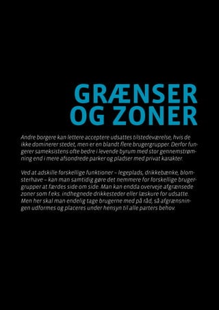 Byen som dagligstue?				
Byfornyelse med plads til socialt udsatte
grænser
og zoner
Andre borgere kan lettere acceptere udsattes tilstedeværelse, hvis de
ikke dominerer stedet, men er en blandt flere brugergrupper. Derfor fun-
gerer sameksistens ofte bedre i levende byrum med stor gennemstrøm-
ning end i mere afsondrede parker og pladser med privat karakter.
Ved at adskille forskellige funktioner – legeplads, drikkebænke, blom-
sterhave – kan man samtidig gøre det nemmere for forskellige bruger-
grupper at færdes side om side. Man kan endda overveje afgrænsede
zoner som f.eks. indhegnede drikkesteder eller læskure for udsatte.
Men her skal man endelig tage brugerne med på råd, så afgrænsnin-
gen udformes og placeres under hensyn til alle parters behov.
 