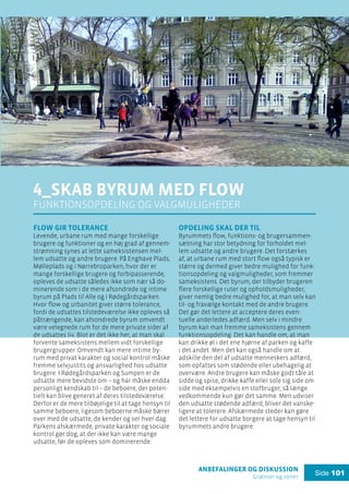 anbefalinger og diskussion
Grænser og zoner
Side 101
4_Skab byrum med flow
funktionsopdeling og valgmuligheder
Flow gir tolerance
Levende, urbane rum med mange forskellige
brugere og funktioner og en høj grad af gennem-
strømning synes at lette sameksistensen mel-
lem udsatte og andre brugere. På Enghave Plads,
Mølleplads og i Nørrebroparken, hvor der er
mange forskellige brugere og forbipasserende,
opleves de udsatte således ikke som nær så do-
minerende som i de mere afsondrede og intime
byrum på Plads til Alle og i Rødegårdsparken.
Hvor flow og urbanitet giver større tolerance,
fordi de udsattes tilstedeværelse ikke opleves så
påtrængende, kan afsondrede byrum omvendt
være velegnede rum for de mere private sider af
de udsattes liv. Blot er det ikke her, at man skal
forvente sameksistens mellem vidt forskellige
brugergrupper. Omvendt kan mere intime by-
rum med privat karakter og social kontrol måske
fremme selvjustits og ansvarlighed hos udsatte
brugere. I Rødegårdsparken og Sumpen er de
udsatte mere bevidste om – og har måske endda
personligt kendskab til – de beboere, der poten-
tielt kan blive generet af deres tilstedeværelse.
Derfor er de mere tilbøjelige til at tage hensyn til
samme beboere, ligesom beboerne måske bærer
over med de udsatte, de kender og ser hver dag.
Parkens afskærmede, private karakter og sociale
kontrol gør dog, at der ikke kan være mange
udsatte, før de opleves som dominerende.
Opdeling skal der til
Byrummets flow, funktions- og brugersammen-
sætning har stor betydning for forholdet mel-
lem udsatte og andre brugere. Det forstærkes
af, at urbane rum med stort flow også typisk er
større og dermed giver bedre mulighed for funk-
tionsopdeling og valgmuligheder, som fremmer
sameksistens. Det byrum, der tilbyder brugeren
flere forskellige ruter og opholdsmuligheder,
giver nemlig bedre mulighed for, at man selv kan
til- og fravælge kontakt med de andre brugere.
Det gør det lettere at acceptere deres even-
tuelle anderledes adfærd. Men selv i mindre
byrum kan man fremme sameksistens gennem
funktionsopdeling. Det kan handle om, at man
kan drikke øl i det ene hjørne af parken og kaffe
i det andet. Men det kan også handle om at
adskille den del af udsatte menneskers adfærd,
som opfattes som stødende eller ubehagelig at
overvære. Andre brugere kan måske godt tåle at
sidde og spise, drikke kaffe eller sole sig side om
side med eksempelvis en stofbruger, så længe
vedkommende kun gør det samme. Men udviser
den udsatte stødende adfærd, bliver det vanske-
ligere at tolerere. Afskærmede steder kan gøre
det lettere for udsatte borgere at tage hensyn til
byrummets andre brugere.
 