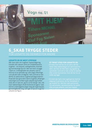anbefalinger og diskussion
Tryghed
Side 105
6_Skab trygge steder
for udsatte og dermed for andre
Udsatte er de mest utrygge
Når man taler om tryghed i byplanlægning,
handler det næsten altid om middelklassens
tryghed – om belyste, vedligeholdte, levende
og overskuelige byrum. Men de mest utrygge
i byen er i virkeligheden de udsatte, som er
henvist til at opholde sig i alle slags offentlige
rum på alle tider af døgnet. Helt centralt er det
derfor at sætte deres tryghed på dagsordenen.
Hvad der kan give dem større tryghed, afhænger
naturligvis af, hvilken type udsatte og hvilket
sted, der er tale om, og for at få indsigt i det, må
man nødvendigvis få de konkrete brugere i tale.
Denne undersøgelse peger dog på nogle basale,
gennemgående ting, som gør et byrum trygt for
udsatte (se figur).
Et trygt sted for udsatte er:
Et sted, hvor de har lov at være, det be-
høver ikke nødvendigvis at være lavet for
dem, når blot de ikke føler sig jagede og
uønskede. Centralt er det, at der er bænke
eller andet byinventar, hvor de har lov at
sidde og ligge.
Et sted nær byliv men også gerne med let
adgang til personer, de har kendskab til
og respekt for. Det kan være personale
fra væresteder, repræsentanter for politi
eller private aktører, som kan hjælpe
med praktiske og personlige problemer,
interne konflikter osv.
Et sted med overdækkede og afskærmede
rum – optimalt set offentlige toiletter, mu-
lighed for at søge ly og have sin hund med
– men også bagsider og ikke-eksponerede
byrum, der mere ad hoc kan bruges til
private behov.
Flere forskellige steder eller opdelinger
af stedet, så der er plads til forskellige
grupperinger – både af udsatte og andre
– så man selv har mulighed for at til- og
fravælge kontakt med andre.
.
.
.
.
 