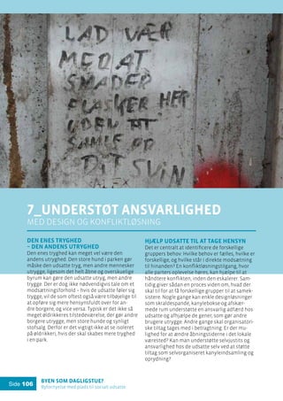 Byen som dagligstue?				
Byfornyelse med plads til socialt udsatte
Side 106
Den enes tryghed
– den andens utryghed
Den enes tryghed kan meget vel være den
andens utryghed. Den store hund i parken gør
måske den udsatte tryg, men andre mennesker
utrygge, ligesom det helt åbne og overskuelige
byrum kan gøre den udsatte utryg, men andre
trygge. Der er dog ikke nødvendigvis tale om et
modsætningsforhold – hvis de udsatte føler sig
trygge, vil de som oftest også være tilbøjelige til
at opføre sig mere hensynsfuldt over for an-
dre borgere, og vice versa. Typisk er det ikke så
meget øldrikkeres tilstedeværelse, der gør andre
borgere utrygge, men store hunde og synligt
stofsalg. Derfor er det vigtigt ikke at se isoleret
på øldrikkeri, hvis der skal skabes mere tryghed
i en park.
7_Understøt ansvarlighed
med design og konfliktløsning
Hjælp udsatte til at tage hensyn
Det er centralt at identificere de forskellige
gruppers behov: Hvilke behov er fælles, hvilke er
forskellige, og hvilke står i direkte modsætning
til hinanden? En konfliktløsningstilgang, hvor
alle parters oplevelse høres, kan hjælpe til at
håndtere konflikten, inden den eskalerer. Sam-
tidig giver sådan en proces viden om, hvad der
skal til for at få forskellige grupper til at samek-
sistere. Nogle gange kan enkle designløsninger
som skraldespande, kanylebokse og afskær-
mede rum understøtte en ansvarlig adfærd hos
udsatte og afhjælpe de gener, som gør andre
brugere utrygge. Andre gange skal organisatori-
ske tiltag tages med i betragtning: Er der mu-
lighed for at ændre åbningstiderne i det lokale
værested? Kan man understøtte selvjustits og
ansvarlighed hos de udsatte selv ved at støtte
tiltag som selvorganiseret kanyleindsamling og
oprydning?
 