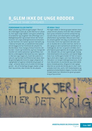 anbefalinger og diskussion
Tryghed
Side 107
8_glem ikke de unge rødder
så kan de skabe utryghed
Fordomme eller fakta?
Både udsatte og andre brugere peger i flere af
de undersøgte cases på, at det ikke kun er udsat-
te, men også ’unge rødder’, som giver anledning
til problemer og utryghed i det offentlige rum. I
Rødegårdsparken og Sumpen bliver der fortalt
historier om unge andengenerationsindvandre-
re, der kommer om natten og laver hærværk, og
i Odense forlyder det, at tæskehold med anden
etnisk baggrund har fordrevet de udsatte fra
Munke Mose. Hvor mange af disse historier, der
bunder i myter og fordomme, og hvor mange der
handler om reelle oplevelser og konflikter, kan
denne undersøgelse ikke kaste lys over, ligesom
vi ikke kan sige noget om, hvem der præcist er
tale om, og hvordan konflikterne kan løses. Men
de gennemgående historier peger alligevel på
vigtigheden af også at indtænke de grupper af
unge – af dansk såvel som af anden etnisk bag-
grund – der af forskellige årsager skaber utryg-
hed i byrummet, ikke mindst for de udsatte.
Få dem i tale
På nogle måder er denne gruppe næsten mere
udsat end de udsatte, fordi den ikke umiddel-
bart synes omfattet af samme solidaritet og
sociale tilbud, som eksempelvis stofbrugere,
alkoholikere og hjemløse. Akkurat som med
de udsatte gælder det dog, at problemet ikke
forsvinder, fordi man ignorerer det eller prø-
ver at skubbe det et andet sted hen. Derfor er
det vigtigt at være opmærksom på ikke kun at
inddrage de, der bor i et givent område, men i
allerhøjeste grad også de, der bruger og færdes
i det. Betyder det, at man også skal gå i dialog
med eksempelvis de pushere, som typisk følger
med, hvor stofbrugere holder til? Der vil natur-
ligvis altid være nogen, som man ikke ønsker at
inkludere i en borgerinddragelsesproces, fordi
man ikke ønsker at anerkende og understøtte
deres tilstedeværelse. Alligevel er det vigtigt
ikke blot at vende det blinde øje til, men i sam-
arbejde med f.eks. politi, SSP-medarbejdere og
gadeplansmedarbejdere afgøre, hvordan lokal-
miljøet bedst kan håndtere en given gruppes
brug af byrummet.
 