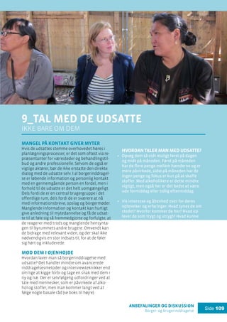 anbefalinger og diskussion
Borger- og brugerinddragelse
Side 109
9_Tal med de udsatte
ikke bare om dem
Mangel på kontakt giver myter
Hvis de udsattes stemme overhovedet høres i
planlægningsprocesser, er det som oftest via re-
præsentanter for væresteder og behandlingstil-
bud og andre professionelle. Selvom de også er
vigtige aktører, bør de ikke erstatte den direkte
dialog med de udsatte selv. I al borgerinddragel-
se er løbende information og personlig kontakt
med en gennemgående person en fordel, men i
forhold til de udsatte er det helt uomgængeligt.
Dels fordi de er en central brugergruppe i det
offentlige rum, dels fordi de er sværere at nå
med informationsbreve, opslag og borgermøder.
Manglende information og kontakt kan hurtigt
give anledning til mytedannelse og få de udsat-
te til at føle sig så fremmedgjorte og forfulgte, at
de reagerer med trods og manglende hensynta-
gen til byrummets andre brugere. Omvendt kan
de bidrage med relevant viden, og der skal ikke
nødvendigvis en stor indsats til, for at de føler
sig hørt og inkluderede.
Mød dem i øjenhøjde
Hvordan laver man så borgerinddragelse med
udsatte? Det handler mindre om avancerede
inddragelsesmetoder og interviewteknikker end
om lige at kigge forbi og tage en snak med dem i
ny og næ. Der er selvfølgelig udfordringer ved at
tale med mennesker, som er påvirkede af alko-
hol og stoffer, men man kommer langt ved at
følge nogle basale råd (se boks til højre).
Hvordan taler man med udsatte?
Opsøg dem så vidt muligt først på dagen
og midt på måneden. Først på måneden
har de flere penge mellem hænderne og er
mere påvirkede, sidst på måneden har de
ingen penge og fokus er kun på at skaffe
stoffer. Med alkoholikere er dette mindre
vigtigt, men også her er det bedst at være
ude formiddag eller tidlig eftermiddag.
Vis interesse og åbenhed over for deres
oplevelser og erfaringer: Hvad synes de om
stedet? Hvorfor kommer de her? Hvad op-
lever de som trygt og utrygt? Hvad kunne
i deres øjne gøre, at der var plads til både
dem og andre brugere?
Fortæl enkelt og ærligt: Hvad skal der ske?
Hvad er formålet? Hvad kan de forvente, at
der kommer ud af det?
Hvis det er svært at holde fokus i samta-
lerne, kan det også give stor indsigt blot at
opholde sig blandt de udsatte et par timer,
eller slå følge med en gadeplansarbejder,
som de udsatte kender og er trygge ved.
.
.
.
.
 