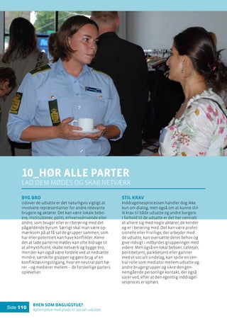 Byen som dagligstue?				
Byfornyelse med plads til socialt udsatte
Side 110
10_Hør alle parter
lad dem mødes og skab netværk
Byg bro
Udover de udsatte er det naturligvis vigtigt at
involvere repræsentanter for andre relevante
brugere og aktører. Det kan være lokale bebo-
ere, institutioner, politi, erhvervsdrivende eller
andre, som bruger eller er i berøring med det
pågældende byrum. Særligt skal man være op-
mærksom på at få sat de grupper sammen, som
har eller potentielt kan have konflikter. Alene
det at lade parterne mødes kan ofte bidrage til
at afmystificere, skabe netværk og bygge bro,
men der kan også være fordele ved at nedsætte
mindre, særskilte grupper og gøre brug af en
konfliktløsningstilgang, hvor en neutral part hø-
rer – og medierer mellem – de forskellige parters
oplevelser.
Stil krav
Inddragelsesprocessen handler dog ikke
kun om dialog, men også om at kunne stil-
le krav til både udsatte og andre borgere.
I forhold til de udsatte er det her centralt
at alliere sig med nogle aktører, de kender
og er i berøring med. Det kan være profes-
sionelle eller frivillige, der arbejder med
de udsatte, kan oversætte deres behov og
give indsigt i indbyrdes grupperinger med
videre. Men også en lokal beboer, caféejer,
politibetjent, parkbetjent eller gartner
med et socialt sindelag, kan spille en cen-
tral rolle som mediator mellem udsatte og
andre brugergrupper og sikre den gen-
nemgående personlige kontakt, der også
varer ved, efter at den egentlig inddragel-
sesproces er ophørt.
 