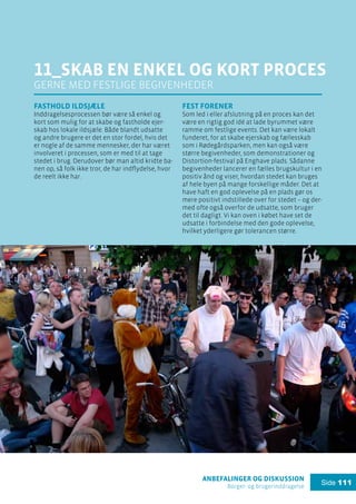 anbefalinger og diskussion
Borger- og brugerinddragelse
Side 111
11_skab en enkel og kort proces
gerne med festlige begivenheder
Fasthold ildsjæle
Inddragelsesprocessen bør være så enkel og
kort som mulig for at skabe og fastholde ejer-
skab hos lokale ildsjæle. Både blandt udsatte
og andre brugere er det en stor fordel, hvis det
er nogle af de samme mennesker, der har været
involveret i processen, som er med til at tage
stedet i brug. Derudover bør man altid kridte ba-
nen op, så folk ikke tror, de har indflydelse, hvor
de reelt ikke har.
Fest forener
Som led i eller afslutning på en proces kan det
være en rigtig god idé at lade byrummet være
ramme om festlige events. Det kan være lokalt
funderet, for at skabe ejerskab og fællesskab
som i Rødegårdsparken, men kan også være
større begivenheder, som demonstrationer og
Distortion-festival på Enghave plads. Sådanne
begivenheder lancerer en fælles brugskultur i en
positiv ånd og viser, hvordan stedet kan bruges
af hele byen på mange forskellige måder. Det at
have haft en god oplevelse på en plads gør os
mere positivt indstillede over for stedet – og der-
med ofte også overfor de udsatte, som bruger
det til dagligt. Vi kan oven i købet have set de
udsatte i forbindelse med den gode oplevelse,
hvilket yderligere gør tolerancen større.
 