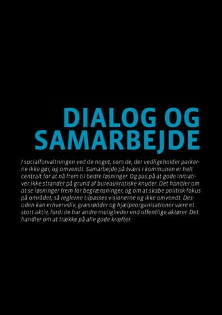Byen som dagligstue?				
Byfornyelse med plads til socialt udsatte
Side 112
dialog og
samarbejde
I socialforvaltningen ved de noget, som de, der vedligeholder parker-
ne ikke gør, og omvendt. Samarbejde på tværs i kommunen er helt
centralt for at nå frem til bedre løsninger. Og pas på at gode initiati-
ver ikke strander på grund af bureaukratiske knuder. Det handler om
at se løsninger frem for begrænsninger, og om at skabe politisk fokus
på området, så reglerne tilpasses visionerne og ikke omvendt. Des-
uden kan erhvervsliv, græsrødder og hjælpeorganisationer være et
stort aktiv, fordi de har andre muligheder end offentlige aktører. Det
handler om at trække på alle gode kræfter.
 