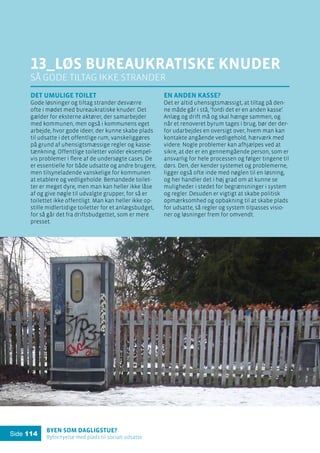 Byen som dagligstue?				
Byfornyelse med plads til socialt udsatte
Side 114
13_løs bureaukratiske knuder
Så gode tiltag ikke strander
Det umulige toilet
Gode løsninger og tiltag strander desværre
ofte i mødet med bureaukratiske knuder. Det
gælder for eksterne aktører, der samarbejder
med kommunen, men også i kommunens eget
arbejde, hvor gode ideer, der kunne skabe plads
til udsatte i det offentlige rum, vanskeliggøres
på grund af uhensigtsmæssige regler og kasse-
tænkning. Offentlige toiletter volder eksempel-
vis problemer i flere af de undersøgte cases. De
er essentielle for både udsatte og andre brugere,
men tilsyneladende vanskelige for kommunen
at etablere og vedligeholde. Bemandede toilet-
ter er meget dyre, men man kan heller ikke låse
af og give nøgle til udvalgte grupper, for så er
toilettet ikke offentligt. Man kan heller ikke op-
stille midlertidige toiletter for et anlægsbudget,
for så går det fra driftsbudgettet, som er mere
presset.
En anden kasse?
Det er altid uhensigtsmæssigt, at tiltag på den-
ne måde går i stå, ’fordi det er en anden kasse’.
Anlæg og drift må og skal hænge sammen, og
når et renoveret byrum tages i brug, bør der der-
for udarbejdes en oversigt over, hvem man kan
kontakte angående vedligehold, hærværk med
videre. Nogle problemer kan afhjælpes ved at
sikre, at der er en gennemgående person, som er
ansvarlig for hele processen og følger tingene til
dørs. Den, der kender systemet og problemerne,
ligger også ofte inde med nøglen til en løsning,
og her handler det i høj grad om at kunne se
muligheder i stedet for begrænsninger i system
og regler. Desuden er vigtigt at skabe politisk
opmærksomhed og opbakning til at skabe plads
for udsatte, så regler og system tilpasses visio-
ner og løsninger frem for omvendt.
 