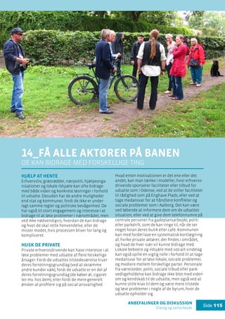 anbefalinger og diskussion
Dialog og samarbejde
Side 115
14_få alle aktører på banen
de kan bidrage med forskellige ting
Hjælp at hente
Erhvervsliv, græsrødder, nærpoliti, hjælpeorga-
nisationer og lokale ildsjæle kan ofte bidrage
med både viden og konkrete løsninger i forhold
til udsatte. Desuden har de andre muligheder
end stat og kommuner, fordi de ikke er under-
lagt samme regler og politiske bevågenhed. De
har også tit stort engagement og interesse i at
bidrage til at løse problemer i nærområdet, men
ved ikke nødvendigvis, hvordan de kan bidrage
og hvor de skal rette henvendelse, eller de
mister modet, hvis processen bliver for lang og
kompliceret.
Husk de private
Private erhvervsdrivende kan have interesse i at
løse problemer med udsatte af flere forskellige
årsager: Fordi de udsattes tilstedeværelse truer
deres forretningsgrundlag (ved at skræmme
andre kunder væk), fordi de udsatte er en del af
deres forretningsgrundlag (de køber øl, cigaret-
ter mv. hos dem), eller fordi de mere generelt
ønsker at profilere sig på social ansvarlighed.
Hvad enten motivationen er det ene eller det
andet, kan man tænke i modeller, hvor erhvervs-
drivende sponserer faciliteter eller tilbud for
udsatte som i Odense, ved at de stiller faciliteter
til rådighed som på Enghave Plads, eller ved at
tage medansvar for at håndtere konflikter og
sociale problemer som i Aalborg. Det kan være
ved løbende at informere dem om de udsattes
situation, eller ved at give dem telefonnumre på
centrale personer fra gadeplansarbejde, politi
eller parkdrift, som de kan ringe til, når de ser
noget foran deres butik eller café. Kommunen
kan med fordel lave en systematisk kortlægning
af, hvilke private aktører, der findes i området,
og hvad de hver især vil kunne bidrage med.
Lokale beboere og ildsjæle med socialt sindelag
kan også spille en vigtig rolle i forhold til at tage
medansvar for at løse lokale, sociale problemer,
og mediere mellem forskellige parter. Personale
fra væresteder, politi, sociale tilbud eller park-
vedligeholdelse kan bidrage ikke blot med viden
om og kendskab til de udsatte, men også ved at
kunne stille krav til dem og være mere tilstede
og løse problemer i nogle af de byrum, hvor de
udsatte opholder sig.
 