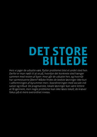 Byen som dagligstue?				
Byfornyelse med plads til socialt udsatte
Side 116
det store
billede
Hvis vi jager de udsatte væk, flytter problemet blot et andet sted hen.
Derfor er man nødt til at se på, hvordan det konkrete sted hænger
sammen med resten af byen: Hvor går de udsatte hen, og hvornår
har varmestuerne åbent? Måske findes de bedste løsninger ikke kun
i udformningen af byrummet men i koordineringen med sociale ind-
satser og tilbud. De pragmatiske, lokale løsninger kan være lettere
at få igennem, men nogle problemer kan ikke løses lokalt; de kræver
fokus på et mere overordnet niveau.
 
