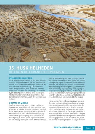 anbefalinger og diskussion
Det store billede
Side 117
15_husk helheden
hele byen, hele døgnet, hele indsatsen
Byrummet er ikke en ø
For at komme de problemer til livs, som udsattes
ophold i byrummet skaber, fjerner man ofte de
bænke, buskadser, overdækninger eller toiletter,
hvor de udsatte opholder sig. Det løser imid-
lertid ikke problemet, men flytter det højst et
andet sted hen. Selv når fokus er på et bestemt
byområde afgrænset af lokal- eller kvarterpla-
ner, bør man derfor altid være opmærksom på
den større sammenhæng, som det konkrete sted
indgår i.
Udsatte er mobile
Nogle grupper af udsatte er meget mobile og
bevæger sig rundt i byen på ruter, der i høj grad
afhænger af sociale tilbud og faciliteter: Hvornår
åbner værested og varmestue? Hvor og hvornår
kan man få mad, bad, metadonbehandling og
så videre? Et godt udgangspunkt er derfor en
kortlægning af byens tilbud og tilholdssteder
for udsatte, og løsningen findes ikke nødvendig-
vis i det konkrete byrum, men kan også handle
om at koordinere eller udvide de sociale tilbuds
åbningstider og faciliteter. Derudover kan man
overveje, om den sociale indsats kan suppleres
med mobile og midlertidige tiltag: Gennem mo-
bil maduddeling og rådgivning eller adgang til
bad, overnatning og så videre, i midlertidige con-
tainere eller telte kan man nogle gange nå flere
og andre udsatte, og samtidig undgå at belaste
et bestemt byrum og lokalområde for meget.
I forlængelse heraf må man også overveje, om
det i den konkrete situation er bedst at sprede
eller samle byens tilbud for socialt udsatte: Et
samlet sted giver oplagte fordele for synergi-
effekt, samarbejde og brugervenlighed for de
udsatte. En spredning af steder gør omvendt, at
man ikke belaster et enkelt lokalmiljø så meget,
ligesom interne hierarkier og konflikter mellem
forskellige grupper af udsatte lettes ved, at de
udsatte har forskellige steder at vælge imellem.
 