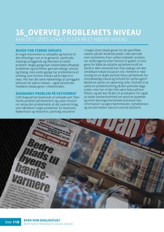 Byen som dagligstue?				
Byfornyelse med plads til socialt udsatte
Side 118
16_overvej problemets niveau
kan det løses lokalt eller på et højere niveau
Behov for større indsats
At nogle mennesker er udstødte og henvist til
det offentlige rum, er et generelt, samfunds-
mæssigt anliggende og ikke bare et lokalt
problem. Nogle gange kan lokalmiljøet afhjælpe
problemer og konflikter gennem design, proces
og dialog, men andre gange har problemerne et
omfang, som fordrer indsats på et højere ni-
veau. Her kan det være nødvendigt at synliggøre
behovet for større indsats – også selvom det
medfører lokale gener i mellemtiden.
Danmarks problem på Vesterbro?
Café Dugnad har beskrevet sit arbejde som ’Dan-
marks problem på Vesterbro’, og casen illustre-
rer netop den problematik, at det samme tiltag,
som håndterer nogle problemer for Danmark,
København og Vesterbro, samtidig resulterer
i meget store lokale gener for de specifikke
naboer på den konkrete plads. I den periode
over sommeren, hvor cafeen lukkede i protest,
var stofbrugerne atter henvist til gaden, til stor
gene for både de udsatte og beboerne på Ve-
sterbro. Men omvendt kan man spørge, om den
uholdbare lokale situation ind i mellem er nød-
vendig for at skabe politisk fokus på behovet for
tilstrækkelige tilbud og forhold for stofbrugere?
Medierne spiller en væsentlig rolle i forhold til at
sætte en problemstilling på den politiske dags-
orden, men her vil der ofte være fokus på kon-
flikten, og det kan få den til at eskalere. For også
at skabe opmærksomhed om positive aspekter
og mere løsningsorienterede processer kan
information via egne hjemmesider, nyhedsbreve
og sociale medier være en central platform.
 