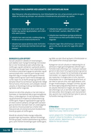 Byen som dagligstue?				
Byfornyelse med plads til socialt udsatte
Side 12
Borger eller offer?
Socialt udsatte er således en bred kategori,
som dækker over mange forskellige mennesker.
Der er stor forskel på at være alkoholiker og
stofbruger, og det udmønter sig blandt andet i,
hvordan man bruger byen. Hvor alkoholikere er
forholdsvis stationære og gerne opholder sig på
samme plads eller i samme park mange timer
dag efter dag, er mange stofbrugere omvendt
meget mobile og har travlt med at bevæge sig
rundt i byen for at skaffe penge og stoffer eller
benytte tilbud fra varmestuer og lignende. Ifølge
flere af vores informanter, som arbejder med de
udsatte, er blandingsmisbrug med både øl, hash
og hårde stoffer stigende.
Selvom en del af de udsatte, vi har talt med, er
hjemløse, er hjemløshed ikke et gennemgående
fokus i undersøgelsen. En del hjemløse holder
sig på afstand af miljøerne af alkoholikere og
stofbrugere. Nogle er også psykisk syge og har
en mere isoleret adfærd, som gør dem vanskeli-
gere at komme i kontakt med i en undersøgelse
som denne. Prostituerede har vi heller ikke
fokuseret på, om end prostitution forekommer
blandt gruppen af stofbrugere.
Blandt de udsatte findes mange indbyrdes
grupperinger og hierarkier: Mellem forskellige
etniske grupper, mellem alkoholikere og stofbru-
gere, samt mellem forskellige typer stofbrugere,
Udsatte kan skabe byliv året rundt: De op-
holder sig i parker og på pladser, som ellers
ville være tomme
	
Udsatte kan være sociale, snakkesalige og
minde os om et mindre konformt liv
	
Udsatte kan passe på deres sted, forhindre
hærværk og holde øje med børnene på lege-
pladsen	
Udsatte kan gøre andre brugere utrygge,
hvis de tisser i parken, råber eller slås
Udsatte kan med deres synlige problemer
konfrontere os med samfundets bund og
bagsider
Udsatte tager ikke altid hensyn. Selv hvis de
gerne ville, kan de være for syge eller påvir-
kede
Fordele og ulemper ved udsatte i det offentlige rum
Man fokuserer ofte på problemerne, men feltarbejdet har vist, at byrummets andre brugere
både ser fordele og ulemper ved udsattes tilstedeværelse på pladser og i parker.
+
og både sociale tilbud og byens tilholdssteder er
ofte opdelt efter disse grupperinger.
Kategorien socialt udsatte er nødvendig for at
adressere nogle gennemgående udfordringer i
forhold til det offentlige rum. Ulempen ved kate-
gorien er dels faren for at generalisere og overse
nuancer, dels risikoen for at fastholde en gruppe
mennesker i en negativt defineret identitet,
der medvirker til at gøre dem til ofre. Gennem
feltarbejdet har vi i allerhøjeste grad erfaret, at
der ikke er tale om ofre, men også aktører, som
bruger modstrategier, indtager rummet, og sæt-
ter deres eget præg på omgivelserne. Ligesom
de udsatte ikke bare er nogen, der skal væk fra
det offentlige rum, er de heller ikke bare nogen,
der skal ynkes. De er borgere, som skal anerken-
des, og som man med fordel kan lytte til, lære af,
forhandle med og stille krav til.
Litteratur:
Brandt, Preben: Byen og social ulighed.
København 2009: Tiderne skifter
Larsen, Jørgen Elm: ’Forståelse af begrebet social
ulighed’ i Udsat for forståelse. En antologi om
socialt udsatte. København 2009:
Rådet for Socialt Udsatte
+
+
+
 