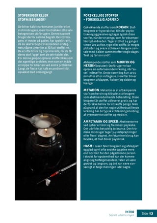 intro
Socialt udsatte i byen
Side 13
Forskellige stoffer
– forskellig adfærd
Opkvikkende stoffer som kokain: Stof-
brugerne er hyperaktive, til tider psyko-
tiske og aggressive og tager typisk disse
stoffer, når der er penge, som for eksempel
først på måneden. Tager stoffet 2-4 gange i
timen ved at fixe, ryge eller sniffe. Er meget
på farten og svære at føre en længere sam-
tale med. Falder sammen efter nogle dages
’fest og farten rundt’.
Afdæmpende stoffer som morfin og
heroin (opiater): Stofbrugerne kan
opleve en euforiserende virkning, når ’su-
set’ indtræffer. Dette varer dog kun 10-15
minutter efter indtagelse. Herefter bliver
brugeren afslappet, ’kokser’ og sidder og
hænger.
Metadon: Metadon er et afdæmpende
stof som heroin og tilbydes stofbrugere
som abstinensdulmende behandling. Disse
brugere får stoffet udleveret gratis og har
derfor ikke behov for at skaffe penge. Men
på grund af den for nogle utilfredsstillende
virkning har de typisk et blandingsmisbrug
af ovennævnte stoffer og medicin.
Amfetamin og speed: Abstinenserne
ved ophør er først og fremmest psykiske.
Der udvikles betydelig tolerance. Den kro-
niske misbruger tager 3-4 indsprøjtninger
eller flere i døgnet. Amfetaminmisbrug kan
bevirke, at man bliver psykotisk.
Hash: I rusen føler brugeren sig afslappet
og glad og vil ofte snakke og grine mere
end normalt for den pågældende person.
I stedet for opstemthed kan der komme
angst og forfølgelsesideer. Talen vil være
grødet og langsom, og det kan være van-
skeligt at følge meningen i det sagte.
Stofbruger eller
stofmisbruger?
De bliver kaldt narkomaner, junkier eller
stofmisbrugere, men foretrækker ofte selv
betegnelsen stofbrugere. Denne rapport
bruger derfor samme begreb. De stofbru-
gere, vi møder på gaden, har typisk travlt,
da de skal ’arbejde’ størstedelen af døg-
nets vågne timer for at få fat i stofferne.
De er ofte triste og deprimerede, før de får
deres stof; ’syge’ som de selv kalder det.
For denne gruppe opleves stoffet ikke som
det egentlige problem, men som en måde
at slippe for smerten ved andre problemer.
Langt de fleste har haft en problemfyldt
opvækst med omsorgsvigt.
 