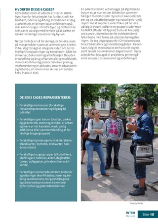 intro
Metode
Side 15
De seks cases repræsenterer:
Forskellige kommuner (forskellige
forvaltningsstrukturer og tilgang til
udsatte)
Forskellige typer byrum (pladser, parker
og gadeforløb, større og mindre, af urban
og mere privat karakter, med rumlig
adskillelse eller sammenblanding af for-
skellige brugergrupper)
Forskellige bymæssige kontekster (bebo-
elseskvarter, bymidte, brokvarter, han-
delsområde)
Forskellige brugergrupper (alkoholikere,
stofbrugere, familier, ældre, daginstitu-
tioner, cafégæster, private erhvervsdri-
vende)
Forskellige involverede aktører, historier
og erfaringer (konfliktsituationer og fre-
delig sameksistens, borgerinddragelse
og samarbejdsprocesser, kommunal
byfornyelse og græsrodsinitiativer)
Hvorfor disse 6 cases?
Koncentrationen af udsatte er størst i større
byer, hvorfor feltarbejdet har fundet sted i Kø-
benhavn, Odense og Ålborg. Intentionen er dog,
at projektets erfaringer og anbefalinger også
skal kunne bruges i mindre byer, og derfor er de
seks cases udvalgt med henblik på at dække en
række forskellige situationer og byrum.
Netop fordi de er så forskellige, er de seks cases
på mange måder svære at sammenligne direkte.
Vi har dog forsøgt at integrere viden om de for-
skellige forudsætninger og kontekster i både be-
skrivelser, diskussion og anbefalinger. Desuden
er udvikling og brug af byrum aldrig en afsluttet,
men en kontinuerlig proces. Selv hvis plan og
implementering er afsluttet, ændrer situationen
sig løbende, alt imens man skriver om den (se
f.eks. Plads til Alle).
En potentiel risiko ved at kigge på afgrænsede
byrum er, at man mister blikket for sammen-
hængen mellem steder. Byrum er ikke isolerede
øer, og de udsatte bevæger sig naturligvis rundt
i byen. For at supplere vores fokus på de seks
udvalgte byrum, udførte en gruppe studerende
fra MACA (Master of Applied Cultural Analysis)
ved Lunds Universitet derfor sideløbende et
feltarbejde med fokus på udsattes bevægelse
i byen. De tog udgangspunkt i Christianshavns
Torv, Folkets Park og Hovedbanegården i Køben-
havn, fulgtes med udsatte derfra rundt i byen,
samt lavede observationer døgnet rundt. Deres
arbejde har bidraget til projektets gennemgå-
ende analyser, diskussioner og anbefalinger.
.
.
.
.
.
Poverty Walks
 