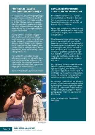 Byen som dagligstue?				
Byfornyelse med plads til socialt udsatte
Side 16
Første besøg i Sumpen
– oplevelser fra feltarbejdet
Vi var spændte, da vi første gang besøgte
Sumpen, mens der var folk. Vi glædede
os til besøget, men vi frygtede samtidig,
at de ikke ville tale med os og bidrage
med viden om deres oplevelse af stedet.
Det føltes som et afgørende øjeblik, da
vi første gang tog i håndtaget på lågen i
hegnet om Sumpen.
Heldigvis blev vi positivt modtaget. Vi
følte os alle meget velkomne. Alle var
imødekommende og ville gerne tale med
os. De syntes, det var et spændende og
relevant projekt. Jørgen Buller ville vide,
om de fik en præmie, hvis de vandt kon-
kurrencen om at blive det bedste drikke-
sted i landet, når vi havde besøgt cases i
Ålborg, Odense osv.
Flere understregede, at de ikke var
talsmænd, men blot gav udtryk for deres
egne holdninger. Vi var velkomne til at
tage billeder, selvom nogle kun ville fo-
tograferes uden øl i hånden, og vi måtte
meget gerne komme tilbage.
Noter fra feltarbejdet, Sumpen, Nørrebro
Kontakt med stofbrugere
– oplevelser fra feltarbejdet
En kvinde med affarvet hår – hun ser
mindre slidt ud end de andre – kommer
hen og spørger mig, om jeg har tavs-
hedspligt. Hun tror vist, jeg arbejder på
Dugnad eller er gadejurist.
I glimt siger hun pludselig relevante ting
om pladsen: At det er helt ok med hegnet
– hun forstår da godt, at de vil være i fred
inde på cafeen.
Men ligeså snart jeg viser interesse og
siger, at jeg gerne vil tale med hende,
begynder hun at fable om, at de har givet
hendes lejlighed til ekskæresten, og hun
havde brug for den, for hun passede en
lille kat derinde. Hun skal snart stoppe
med coke – jeg hader sgu det lort, siger
hun med tårer i øjnene. Men der er ikke
nogen, der kan hjælpe hende, og der er
også så mange regninger, og hun savner
sine børn.
Jeg opgiver og prøver i stedet at komme
i kontakt med nogle af dem, der står
lige foran Dugnad, men de fleste svarer
undvigende og lader til at have travlt. Til
sidst tager jeg mig sammen til at spørge,
om jeg må sætte mig ved et bord, hvor
der sidder to mænd og drikker kaffe.
De ser meget smadrede ud, har ødelagte
hænder og helt svømmende øjne, men de
byder mig velkommen og er overrasken-
de klare at tale med. De forstår formålet
med projektet, har nuancerede menin-
ger og spørger mig, hvad jeg mener om
Christiania.
Noter fra feltarbejdet, Plads til Alle,
Vesterbro
Enghave Plads
 