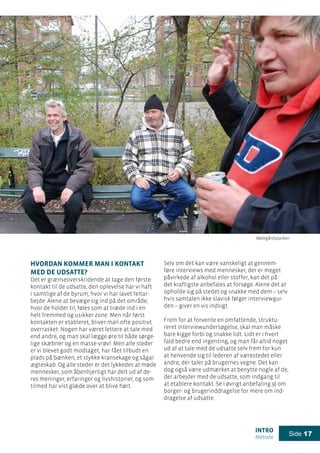 intro
Metode
Side 17
Hvordan kommer man i kontakt
med de udsatte?
Det er grænseoverskridende at tage den første
kontakt til de udsatte, den oplevelse har vi haft
i samtlige af de byrum, hvor vi har lavet feltar-
bejde. Alene at bevæge sig ind på det område,
hvor de holder til, føles som at træde ind i en
helt fremmed og usikker zone. Men når først
kontakten er etableret, bliver man ofte positivt
overrasket. Nogen har været lettere at tale med
end andre, og man skal lægge øre til både sørge-
lige skæbner og en masse vrøvl. Men alle steder
er vi blevet godt modtaget, har fået tilbudt en
plads på bænken, et stykke kransekage og sågar
ægteskab. Og alle steder er det lykkedes at møde
mennesker, som åbenhjertigt har delt ud af de-
res meninger, erfaringer og livshistorier, og som
tilmed har vist glæde over at blive hørt.
Selv om det kan være vanskeligt at gennem-
føre interviews med mennesker, der er meget
påvirkede af alkohol eller stoffer, kan det på
det kraftigste anbefales at forsøge. Alene det at
opholde sig på stedet og snakke med dem – selv
hvis samtalen ikke slavisk følger interviewgui-
den – giver en vis indsigt.
Frem for at forvente en omfattende, struktu-
reret interviewundersøgelse, skal man måske
bare kigge forbi og snakke lidt. Lidt er i hvert
fald bedre end ingenting, og man får altid noget
ud af at tale med de udsatte selv frem for kun
at henvende sig til lederen af værestedet eller
andre, der taler på brugernes vegne. Det kan
dog også være udmærket at benytte nogle af de,
der arbejder med de udsatte, som indgang til
at etablere kontakt. Se i øvrigt anbefaling 9) om
borger- og brugerinddragelse for mere om ind-
dragelse af udsatte.
Rødegårdsparken
 