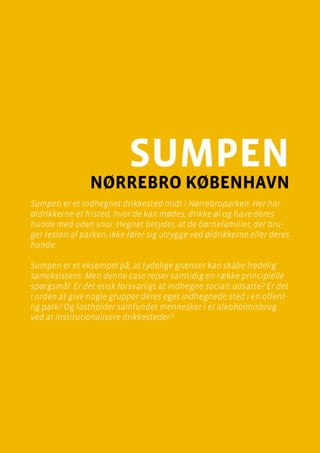 casebeskrivelser
Sumpen, Nørrebro
Side 21
sumpen
Nørrebro København
Sumpen er et indhegnet drikkested midt i Nørrebroparken. Her har
øldrikkerne et fristed, hvor de kan mødes, drikke øl og have deres
hunde med uden snor. Hegnet betyder, at de børnefamilier, der bru-
ger resten af parken, ikke føler sig utrygge ved øldrikkerne eller deres
hunde.
Sumpen er et eksempel på, at tydelige grænser kan skabe fredelig
sameksistens. Men denne case rejser samtidig en række principielle
spørgsmål: Er det etisk forsvarligt at indhegne socialt udsatte? Er det
i orden at give nogle grupper deres eget indhegnede sted i en offent-
lig park? Og fastholder samfundet mennesker i et alkoholmisbrug
ved at institutionalisere drikkesteder?
 