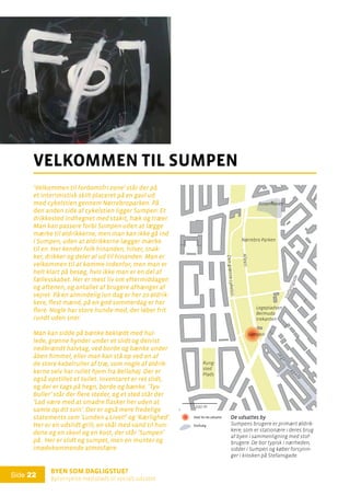 Byen som dagligstue?				
Byfornyelse med plads til socialt udsatte
Side 22
’Velkommen til fordomsfri zone’ står der på
et interimistisk skilt placeret på en gavl ud
mod cykelstien gennem Nørrebroparken. På
den anden side af cykelstien ligger Sumpen: Et
drikkested indhegnet med stakit, hæk og træer.
Man kan passere forbi Sumpen uden at lægge
mærke til øldrikkerne, men man kan ikke gå ind
i Sumpen, uden at øldrikkerne lægger mærke
til en. Her kender folk hinanden, hilser, snak-
ker, drikker og deler øl ud til hinanden. Man er
velkommen til at komme indenfor, men man er
helt klart på besøg, hvis ikke man er en del af
fællesskabet. Her er mest liv om eftermiddagen
og aftenen, og antallet af brugere afhænger af
vejret. På en almindelig lun dag er her 20 øldrik-
kere, flest mænd, på en god sommerdag er her
flere. Nogle har store hunde med, der løber frit
rundt uden snor.
Man kan sidde på bænke beklædt med hul-
lede, grønne hynder under et slidt og delvist
nedbrændt halvtag, ved borde og bænke under
åben himmel, eller man kan stå op ved en af
de store kabelruller af træ, som nogle af øldrik-
kerne selv har rullet hjem fra Bellahøj. Der er
også opstillet et toilet. Inventaret er ret slidt,
og der er tags på hegn, borde og bænke. ’Tyv
Buller’ står der flere steder, og et sted står der
’Lad være med at smadre flasker her uden at
samle op dit svin’. Der er også mere fredelige
statements som ’Lunden 4 Livet!’ og ’Kærlighed’.
Her er en udslidt grill, en skål med vand til hun-
dene og en skovl og en kost, der står ’Sumpen’
på. Her er slidt og sumpet, men en munter og
imødekommende atmosfære.
velkommen til sumpen
Jæ
gersborggade
Rung-
sted
Plads
Sumpen
Rosenhaven
Stefansgade
Dengrønnecykelsti
Alleen
Nørrebro Parken
Legepladsen
Bermuda-
trekanten
De udsattes by
Sumpens brugere er primært øldrik-
kere, som er stationære i deres brug
af byen i sammenligning med stof-
brugere. De bor typisk i nærheden,
sidder i Sumpen og køber forsynin-
ger i kiosken på Stefansgade.
100 mDe udsattes by:
Stederfor de udsatte
Stofsalg
Frekventerede
værtshuse
De udsattes by:
Stederfor de udsatte
Stofsalg
Frekventerede
værtshuse
 