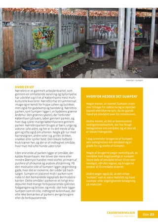 casebeskrivelser
Sumpen, Nørrebro
Side 23
hvor er vi?
Nørrebro er et gammelt arbejderkvarter, som
gennem en omfattende sanering og byfornyelse
har udviklet sig til et af Københavns mest multi-
kulturelle kvarterer. Nørrebro har et sammensat
image og er kendt for hippe cafeer og butikker,
men også for gadekamp og bandekrig. Nørrebro-
parken, som Sumpen ligger i, er bydelens grønne
åndehul. Den grønne cykelsti, der forbinder
København på tværs, løber gennem parken, og
hver dag cykler mange københavnere gennem
parken. Nørrebroparken bruges af børn, unge og
voksne i alle aldre, og her er liv det meste af da-
gen og ofte også om aftenen. Nogle går tur med
barnevognen, andre soler sig, griller, drikker,
snakker eller spiller bold. Den lokale fodbold-
klub træner her, og der er et indhegnet område,
hvor man må lufte hunde uden snor.
I den ene ende af parken ligger et område, der
kaldes Rosenhaven. Her bliver der mere eller
mindre åbenlyst handlet med stoffer, primært af
pushere af afrikansk og arabisk afstamning. På
den modsatte side af Sumpen ligger Jægersborg-
gade, hvor det er rockerne, der sidder på hash-
salget. Sumpen er placeret midt i parken som
nabo til den bemandede legeplads Bermudatre-
kanten. Dette område i parken er et livligt knu-
depunkt med mange forbipasserende cyklister,
fodgængere og bilister, og midt i det hele ligger
Sumpen som en lille, indhegnet kolonihave, der
ofte ikke bemærkes af parkens øvrige brugere
eller de forbipasserende.
Hvorfor hedder det Sumpen?
Nogle mener, at navnet Sumpen stam-
mer tilbage fra 1980erne og er opstået
blandt øldrikkerne selv, da de gjorde
hævd på området over for kommunen.
Andre mener, at det er kommunens
vedligeholdelsesfolk, der har brugt
betegnelsen om området, og at den så
er blevet hængende.
I dag anvender brugerne af Sumpen
selv betegnelsen om området og er
glade for og stolte af Sumpen.
Nogle af brugerne peger samtidig på, at
området helt bogstaveligt er sumpet:
Store dele af området bliver til en stor
vandpyt, når det regner, og brugerne
ønsker at få området drænet.
Andre peger også på, at det virker
’sumpet’ ved at være nedslidt og have
svampe- eller algelignende belægning
på stakittet.
Inventar i Sumpen
 