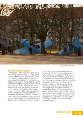 casebeskrivelser
Sumpen, Nørrebro
Side 25
dialog med øldrikkerne
I perioden 2001-2007 var der Kvarterløft i områ-
det omkring Nørrebroparken. Et af de vigtigste
projekter i Kvarterløft var renovering af parken.
I forbindelse med arkitektkonkurrencen om
Nørrebroparken foregik der en omfattende ind-
dragelse af lokale beboere, og en parkgruppe af
lokale beboere og brugere af parken fik ansvaret
for at udvikle et konkurrenceprogram. Det var
ikke på tale at fjerne drikkestedet, selvom det
nemt kunne ske i forbindelse med en renove-
ring af en park. Karin Bahkti, der arbejdede som
arkitekt i Kvarterløft i perioden, fortæller om
processen: ’Vi fastholdt, at Sumpen skulle blive
liggende efter renoveringen af parken. Vi havde
kontakt til socialforvaltningens udgående med-
arbejdere, der havde kontakt til dem i Sumpen,
og som hørte fra dem, at de ikke ville have det
lavet om. Vi ville ellers gerne have flyttet det; vi
syntes, det lå som en prop. Men vi frygtede, at
det ville skabe utilfredshed og utryghed blandt
brugerne, hvis vi flyttede det.’ Det blev oplevet
som vanskeligt at inddrage brugerne af Sumpen
i processen. Men der blev gjort en indsats for
at informere dem, hvilket der var stort behov
for: ’Vi skrev resumeer af referaterne af vores
møder og hængte dem op dernede. Der var
også en lokal beboer i vores parkgruppe med
et stort socialt sindelag, som talte deres sag og
talte med dem og var en slags formidler mellem
kommunen og gruppen. De var generelt meget
utrygge. Der var rygter om, at de skulle ryddes,
så vi brugte meget tid på at informere dem’,
siger Karin Bahkti.
Legeplads ved siden af Sumpen
 
