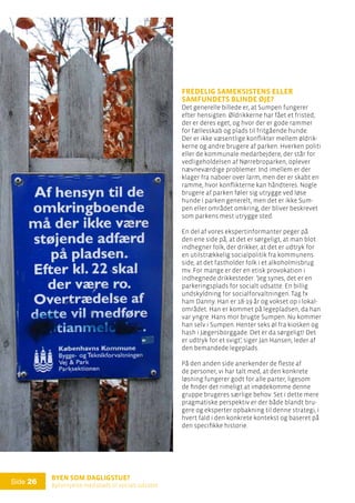 Byen som dagligstue?				
Byfornyelse med plads til socialt udsatte
Side 26
Fredelig sameksistens eller
samfundets blinde øje?
Det generelle billede er, at Sumpen fungerer
efter hensigten. Øldrikkerne har fået et fristed,
der er deres eget, og hvor der er gode rammer
for fællesskab og plads til fritgående hunde.
Der er ikke væsentlige konflikter mellem øldrik-
kerne og andre brugere af parken. Hverken politi
eller de kommunale medarbejdere, der står for
vedligeholdelsen af Nørrebroparken, oplever
nævneværdige problemer. Ind imellem er der
klager fra naboer over larm, men der er skabt en
ramme, hvor konflikterne kan håndteres. Nogle
brugere af parken føler sig utrygge ved løse
hunde i parken generelt, men det er ikke Sum-
pen eller området omkring, der bliver beskrevet
som parkens mest utrygge sted.
En del af vores ekspertinformanter peger på
den ene side på, at det er sørgeligt, at man blot
indhegner folk, der drikker, at det er udtryk for
en utilstrækkelig socialpolitik fra kommunens
side, at det fastholder folk i et alkoholmisbrug
mv. For mange er der en etisk provokation i
indhegnede drikkesteder. ’Jeg synes, det er en
parkeringsplads for socialt udsatte. En billig
undskyldning for socialforvaltningen. Tag fx
ham Danny. Han er 18-19 år og vokset op i lokal-
området. Han er kommet på legepladsen, da han
var yngre. Hans mor brugte Sumpen. Nu kommer
han selv i Sumpen. Henter seks øl fra kiosken og
hash i Jægersborggade. Det er da sørgeligt! Det
er udtryk for et svigt’, siger Jan Hansen, leder af
den bemandede legeplads.
På den anden side anerkender de fleste af
de personer, vi har talt med, at den konkrete
løsning fungerer godt for alle parter, ligesom
de finder det rimeligt at imødekomme denne
gruppe brugeres særlige behov. Set i dette mere
pragmatiske perspektiv er der både blandt bru-
gere og eksperter opbakning til denne strategi, i
hvert fald i den konkrete kontekst og baseret på
den specifikke historie.
 