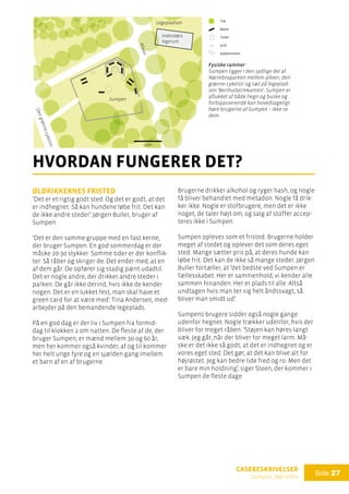 casebeskrivelser
Sumpen, Nørrebro
Side 27

hvordan fungerer det?
Øldrikkernes fristed
’Det er et rigtig godt sted. Og det er godt, at det
er indhegnet. Så kan hundene løbe frit. Det kan
de ikke andre steder’. Jørgen Buller, bruger af
Sumpen.
’Det er den samme gruppe med en fast kerne,
der bruger Sumpen. En god sommerdag er der
måske 20-30 stykker. Somme tider er der konflik-
ter. Så råber og skriger de. Det ender med, at en
af dem går. De opfører sig stadig pænt udadtil.
Det er nogle andre, der drikker andre steder i
parken. De går ikke derind, hvis ikke de kender
nogen. Det er en lukket fest, man skal have et
green card for at være med’. Tina Andersen, med-
arbejder på den bemandende legeplads.
På en god dag er der liv i Sumpen fra formid-
dag til klokken 2 om natten. De fleste af de, der
bruger Sumpen, er mænd mellem 30 og 60 år,
men her kommer også kvinder, af og til kommer
her helt unge fyre og en sjælden gang imellem
et barn af en af brugerne.
Brugerne drikker alkohol og ryger hash, og nogle
få bliver behandlet med metadon. Nogle få drik-
ker ikke. Nogle er stofbrugere, men det er ikke
noget, de taler højt om, og salg af stoffer accep-
teres ikke i Sumpen.
Sumpen opleves som et fristed. Brugerne holder
meget af stedet og oplever det som deres eget
sted. Mange sætter pris på, at deres hunde kan
løbe frit. Det kan de ikke så mange steder. Jørgen
Buller fortæller, at ’det bedste ved Sumpen er
fællesskabet. Her er sammenhold, vi kender alle
sammen hinanden. Her er plads til alle. Altså
undtagen hvis man ter sig helt åndssvagt, så
bliver man smidt ud’.
Sumpens brugere sidder også nogle gange
udenfor hegnet. Nogle trækker udenfor, hvis der
bliver for meget råben: ’Støjen kan høres langt
væk. Jeg går, når der bliver for meget larm. Må-
ske er det ikke så godt, at det er indhegnet og er
vores eget sted. Det gør, at det kan blive alt for
højrøstet. Jeg kan bedre lide fred og ro. Men det
er bare min holdning’, siger Steen, der kommer i
Sumpen de fleste dage.
Fysiske rammer
Sumpen ligger i den sydlige del af
Nørrebroparken mellem alleen, den
grønne cykelsti og tæt på legeplad-
sen ’Bermudatrekanten’. Sumpen er
aflukket af både hegn og buske og
forbipasserende kan hovedsageligt
høre brugerne af Sumpen – ikke se
dem.
Dengrønnecykelsti
Alleen
Sumpen
Legepladsen
Indendørs
legerum
Fysiske rammer:
Træ
Bænk
Toilet
Grill
Kabeltromler
10m
 