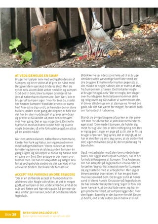 Byen som dagligstue?				
Byfornyelse med plads til socialt udsatte
Side 28
At vedligeholde en sump
Brugerne hjælper selv med vedligeholdelsen af
Sumpen, og de er stolte af at give en hånd med.
Det giver dem ejerskab til deres sted. Men de
synes selv, at området virker nedslidt og sumpet.
Stod det til dem, blev Sumpen prioriteret hø-
jere af Københavns Kommune. Som Gert, der er
bruger af Sumpen siger: ’Hvorfor tror du, stedet
her hedder Sumpen? Fordi det er en stor sump
her! Prøv at se dig rundt, se hvordan der er store
huller i jorden. Hver gang, det regner, er hele ste-
det her én stor mudderpøl! Vi graver selv dræn
og prøver at få vandet ud, men det oversvøm-
mer hver gang. Det er sgu noget lort. De skulle
hjælpe os med at dræne stedet her! Og plante
nogle blomster, så ville folk udefra også se på os
på en anden måde’.
Gartner Jan Nicolaisen, Københavns Kommune,
Center for Park og Natur, ser ingen problemer
med vedligeholdelsen: ’Vores rolle er at rense
toiletter og tømme skraldespande i Sumpen én
gang i ugen, og så klipper vi buske og hække ned
en gang om året. Den gruppe er der ingen pro-
blemer med. De har en selvjustits og sørger selv
for at vedligeholde stedet via det værktøj, vi har
udleveret til dem. Det klarer de fantastisk’.
Accept fra parkens andre brugere
’Der er en stiltiende accept af Sumpen fra for-
ældrenes side. Nogle udtrykker, at det er meget
godt, at Sumpen er der, at det er bedre, end at de
står ved Føtex ved Nørrebrogade. Så generer de
ikke andre’. Jan Hansen, leder af den bemandede
legeplads.
Øldrikkerne ser i det store hele ud til at bruge
området uden væsentlige konflikter med an-
dre brugere. Enkelte informanter peger på, at
der måske er nogle naboer, der er trætte af støj
fra Sumpen om aftenen. Det fortæller nogle
af brugerne også selv: ’Der er nogle, der klager
over hundegøen. Men beboere kommer stille
og roligt over, og så snakker vi sammen om det.
Vi bliver altid enige om at dæmpe os. Vi ved det
godt, når det har været for meget’, fortæller Tuck
om forholdet til naboerne.
Blandt de øvrige brugere af parken er der gene-
relt stor forståelse for, at øldrikkerne har deres
eget sted: ’Dem nede i Sumpen, de holder sig
mest for sig selv. Der er den indhegning der. Det
er rigtig godt’, siger en pige på 13 år, der er flittig
bruger af parken. ’Jeg synes, det er dejligt, at de
har et sted for sig selv. Jeg synes, at de sidder fint
der’, siger en kvinde på 50 år, der er på besøg fra
Bornholm.
Også medarbejderne på den bemandede lege-
plads, der ligger klods op ad Sumpen, har et fint
forhold til brugerne af Sumpen. Tina Andersen,
der har arbejdet på legepladsen i halvandet år,
fortæller: ’Jeg var lidt skeptisk overfor Sumpen,
da jeg startede med at arbejde her. Men jeg er
blevet positivt overrasket. Vi har en god kom-
munikation med dem. De bruger os til at hente
vand til deres hunde. De passer på legepladsen.
De har den der beskyttertrang. Siger til folk, der
laver hærværk, at de skal lade være. Jeg har in-
gen problemer med, at Sumpen ligger der, hvor
den ligger. Egentlig er det bare en fordel. Det er
jo bedre, end at de sidder på en bænk et sted’.
 