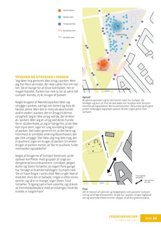 casebeskrivelser
Sumpen, Nørrebro
Side 29

Socialt udsatte
Ophold, andre
Forbipasserende
De udsattes zone
De andres zone
Ophold
Ophold
Brugerne opholder sig for det meste inden for Sumpen. De
bevæger sig kun ud, hvis de skal købe ind i kiosken eller benytte
toilettet på legepladsen ’Bermudatrekanten’. Personale og brugere
af den velbesøgte legeplads oplever få eller ingen gener med
Sumpen.
Flow af gående
og cyklister:
Antal personer
på 1 time
Flow
Der er masser af cyklister og fodgængere som passerer Sumpen
ind og ud af Nørrebroparken. De går tur i parken, bruger legeplad-
sen og sportsfaciliteterne eller slapper af på den grønne plæne.
210
Stefansgade
Alleen
132
Tryghed og utryghed i parken
’Jeg føler mig generelt ikke utryg i parken. Men
jeg har flere veninder, der ikke cykler her om nat-
ten. De er bange for at blive overfaldet. Her er
meget blandet. Parken har nok ry for at være lidt
sumpet’. Kvinde, 25 år, bruger af parken.
Nogle brugere af Nørrebroparken føler sig
utrygge i parken, særligt om natten og hvis de
færdes alene. Men det er mest de løse hunde
andre steder i parken, der er årsag til denne
utryghed: ’Jeg er ikke utryg ved de, der drikker
øl i parken. Men jeg er utryg ved deres hunde.
De er så påvirkede, at jeg er bange for, at de ikke
kan styre dem’, siger en ung, kvindelig bruger
af parken. Det lader generelt til, at det først og
fremmest er området omkring Rosenhaven, der
gør folk utrygge: ’Der føler jeg mig ikke tryg, der
er pushere’, siger en bruger af parken. En anden
bruger af parken mener, at ’der er pushere, fulde
mennesker og pædofile’.
Nogle af brugerne af Sumpen beskriver, at de
oplever konflikter med grupper af unge an-
dengenerationsindvandrere i området. Jørgen
Buller og Steen fortæller, at nogen flere gange
har forsøgt at brænde halvtaget i Sumpen ned:
’De vil have fingre i vores sted. Men vi går ikke af
med det. Hvis der er ballade, ringer vi efter vores
venner, og så er vi mange’, siger Steen. Tuck
fortæller: ’Engang sad vi fem udenfor, og så kom
20 fremmedarbejdere med jernstænger, fordi de
troede, vi solgte hash’.
Legeplads
Drikkested
100m
50m
 