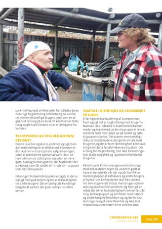 casebeskrivelser
Sumpen, Nørrebro
Side 31
park. Indhegnede drikkesteder har således deres
naturlige begrænsning som løsning på konflik-
ter mellem forskellige brugere. Men som en af-
grænset løsning på en konkret konflikt har dette
tiltag nogle klare fordele, viser erfaringerne fra
Sumpen.
Transparens og tryghed gennem
designet
Denne case har også vist, at det er vigtigt, hvor-
dan man indhegner et drikkested. I Sumpen er
der skabt en vis transparens i afgrænsningen,
uden at øldrikkerne oplever at være i bur. En
hæk udenom et stakit giver desuden en mere
grøn, blød og human grænse, der fastholder det
parkpræg, som får stedet til – trods alt – at passe
ind i Nørrebroparken.
Erfaringen fra Nørrebroparken er også, at det er
vigtigt med god belysning for at skabe tryghed
for andre brugere. Det er særligt de kvindelige
brugere af parken, der giver udtryk for dette
behov.
Samtale i øjenhøjde og samarbejde
på tværs
Erfaringerne fra etablering af Sumpen viser,
hvor vigtigt det er at gå i dialog med brugerne.
Man kan ikke indkalde til traditionelle beboer-
møder og regne med, at denne gruppe er repræ-
senteret. Man må troppe op på stedet og lytte
til gruppens behov. Det kræver menneskeligt
robuste medarbejdere, der gerne vil tale med
brugerne, og det kræver tålmodighed, kendskab
til og forståelse for øldrikkernes situation. Der
er brug for meget dialog, hvis ikke forandringer
skal skabe utryghed og rygtedannelse blandt
brugerne.
Københavns Kommunes generelle erfaringer
med drikkesteder peger på, at det er godt at
have et beredskab, når der opstår konflikter
mellem grupper af øldrikkere og andre brugere
af byens rum. Drikkesteder skal ikke tænkes
ind som et generelt tilbud, men bruges som en
løsning på et konkret problem. Og helst på en
måde der sikrer foranderlighed frem for fastlås-
ning. Drikkegrupper og konflikter med naboer
og andre brugere forandrer sig, og derfor skal
løsningerne også være fleksible og ikke blot
institutionalisere retten til et sted for altid.
 