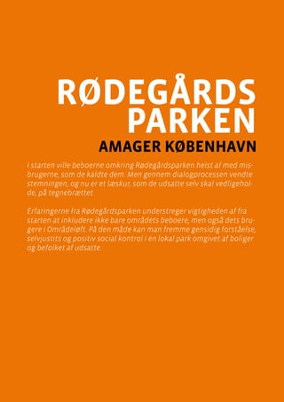 casebeskrivelser
Rødegårdsparken, Amager
Side 33
rødegårds
parken
amager København
I starten ville beboerne omkring Rødegårdsparken helst af med mis-
brugerne, som de kaldte dem. Men gennem dialogprocessen vendte
stemningen, og nu er et læskur, som de udsatte selv skal vedligehol-
de, på tegnebrættet.
Erfaringerne fra Rødegårdsparken understreger vigtigheden af fra
starten at inkludere ikke bare områdets beboere, men også dets bru-
gere i Områdeløft. På den måde kan man fremme gensidig forståelse,
selvjustits og positiv social kontrol i en lokal park omgivet af boliger
og befolket af udsatte.
 