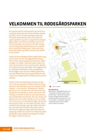Byen som dagligstue?				
Byfornyelse med plads til socialt udsatte
Side 34
Kim og Kaj og flere af de andre er kommet her i
mange år og kender alle. De har dårlige tænder
og solbrun hud, ler højt og klapper jævnligt
hinanden på skuldrene, mens de drikker øl,
ryger cigaretter og joints. Langs kanten af græs-
plænen går ind imellem en beboer med hund
eller barnevogn, men ellers er der ikke mange
andre end gruppen på bænkene at se i parken
på en solrig formiddag i april. Seks mænd og
en kvinde sidder og drikker øl på et par bænke
midt i parken.
I løbet af eftermiddagen fyldes legepladsen bag
dem af børn fra den nærliggende børnehave.
Flere slutter sig til gruppen på bænkene i løbet
af dagen. En sidder i kørestol, og en anden har
rejst sig for bedre at kunne se de andre. Bænke-
ne er placeret på en lige række med ryggen mod
en indhegnet boldbane, buske og legeplads,
herfra kigger man ud over et åbent græsareal,
hvor bordfodboldspil, grill og bord/bænke-sæt
vidner om forsøget på at tiltrække andre end de
udsatte.
Parken virker overskuelig og venlig, men det
er en lille smule svært at finde et sted at slå sig
ned, hvor det ikke føles, som om man glor på de
udsatte – eller de på en. På bænkene i kanten
går det an, men de færreste ville nok smide sig
i græsset foran bænkene, heller ikke på en som-
merdag. En enkelt sti skærer tværs gennem par-
ken ved øldrikkernes bænke. Når man drejer ind
på den, kan man straks mærke, at man er trådt
ind i deres zone, fra det øjeblik kigger de direkte
på en og forventer, at man tager kontakt. De er
imødekommende og ivrige og snakker beredvil-
ligt i munden på hinanden om parken, deres
livshistorier og gamle dage. Man skal ikke stå
længe og snakke, før man bliver tilbudt en plads
på bænken og et stykke kransekage fra Fakta,
der ligger rundt om hjørnet.
velkommen til rødegårdsparken
250m
Rødegårdsparken
Drikkested
Wittenberggade
Kirkegårdsvej
Kastrupvej
M
Lergravsparken
Øresundsvej
De udsattes by
Øldrikkerne i Rødegårdsparken bor
i nærheden af parken og kommer
primært der. I nærheden af parken
fandtes tidligere behandlingstil-
buddet Dyveke Ambulatorium, som
nu er lukket. Lidt længere væk, på
Sundholmsvej, findes en række
andre tilbud for udsatte.
De udsattes by:
Stederfor de udsatte
Stofsalg
Frekventerede
værtshuse
De udsattes by:
Stederfor de udsatte
Stofsalg
Frekventerede
værtshuse
 