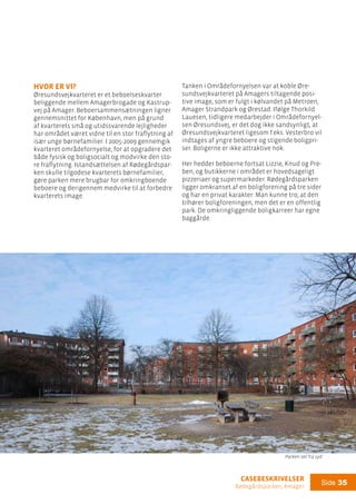 casebeskrivelser
Rødegårdsparken, Amager
Side 35
hvor er vi?
Øresundsvejkvarteret er et beboelseskvarter
beliggende mellem Amagerbrogade og Kastrup-
vej på Amager. Beboersammensætningen ligner
gennemsnittet for København, men på grund
af kvarterets små og utidssvarende lejligheder
har området været vidne til en stor fraflytning af
især unge børnefamilier. I 2005-2009 gennemgik
kvarteret områdefornyelse, for at opgradere det
både fysisk og boligsocialt og modvirke den sto-
re fraflytning. Istandsættelsen af Rødegårdspar-
ken skulle tilgodese kvarterets børnefamilier,
gøre parken mere brugbar for omkringboende
beboere og derigennem medvirke til at forbedre
kvarterets image.
Tanken i Områdefornyelsen var at koble Øre-
sundsvejkvarteret på Amagers tiltagende posi-
tive image, som er fulgt i kølvandet på Metroen,
Amager Strandpark og Ørestad. Ifølge Thorkild
Lauesen, tidligere medarbejder i Områdefornyel-
sen Øresundsvej, er det dog ikke sandsynligt, at
Øresundsvejkvarteret ligesom f.eks. Vesterbro vil
indtages af yngre beboere og stigende boligpri-
ser. Boligerne er ikke attraktive nok.
Her hedder beboerne fortsat Lizzie, Knud og Pre-
ben, og butikkerne i området er hovedsageligt
pizzeriaer og supermarkeder. Rødegårdsparken
ligger omkranset af en boligforening på tre sider
og har en privat karakter. Man kunne tro, at den
tilhører boligforeningen, men det er en offentlig
park. De omkringliggende boligkarreer har egne
baggårde.
Parken set fra syd
 