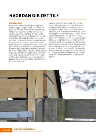 Byen som dagligstue?				
Byfornyelse med plads til socialt udsatte
Side 36
nåleparken
Parken har i årtier været brugt af en gruppe
udsatte, og gik tidligere under tilnavnet nåle-
parken. Kvarteret rummede flere behandlings-,
rådgivnings og væresteder for psykisk syge
og stofbrugere, heriblandt stofmisbrugerbe-
handlingen ved Dyveke Ambulatorium, som lå
i nærheden af Rødegårdsparken, men som nu
er lukket. Før istandsættelsen af parken var der
en bunker og tæt buskads i området op mod
Øresundsvej. Her holdt misbrugerne – som grup-
pen lokalt blev benævnt – til. De samledes ved
bunkeren og havde sat en presenning op, som
de kunne sidder under i regnvejr. Det forlyder, at
nogle også havde medbragt stole og mere eller
mindre var flyttet ind. Aktiviteterne med gade-
drikkeri, larm og hunde i denne del af parken
gav anledning til utryghed og mistænksomhed
fra beboere og politi.
hvordan gik det til?
I kvarterplanen fra 2005 hedder det således:
’Både parker og anlæg virker nedslidte og er
præget af gadedrikkeri. Dette er mest udtalt i
Rødegårdsparken, hvor der i sommerhalvåret
ses op til 30-40 personer, der virker stærkt gene-
rende og til tider truende i deres adfærd. Mange
af områdets beboere kan derfor ikke bruge
parken’. Som konsekvens ønskede styregruppen
at afsøge mulighederne for at etablere et væ-
rested for misbrugerne i kvarteret ’for at skabe
bedre rammer for misbrugerne, og derigennem
at mindske generne for de øvrige beboere’. Det
viste sig dog i praksis at være for vanskeligt at
få finansieret, og på baggrund af erfaringerne
fra Sumpen i Nørrebroparken blev det i stedet
foreslået at etablere et læskur til de udsatte i
parken.
 