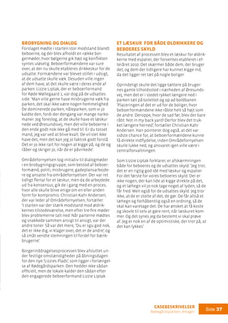 casebeskrivelser
Rødegårdsparken, Amager
Side 37
Et læskur for både øldrikkere og
beboeres skyld
Resultatet af processen blev et læskur for øldrik-
kerne med espalier, der forventes etableret i ef-
teråret 2010. Det skærmer både dem, der bruger
det, og dem der tidligere har kunnet kigge ind,
da det ligger ret tæt på nogle boliger.
Oprindeligt skulle det ligge tættere på bruger-
nes gamle tilholdssted i nærheden af Øresunds-
vej, men det er i stedet rykket længere ned i
parken tæt på toilettet og op ad boldbanen:
’Placeringen af det er ud for de boliger, hvor
beboerformændene ikke råbte helt så højt som
de andre. Deroppe, hvor de sad før, blev der bare
råbt: Not in my back yard! Derfor blev det truk-
ket længere herned’, fortæller Christian Kahr
Andersen. Han pointerer dog også, at det var
sidste chance for, at beboerformændene kunne
få direkte indflydelse, inden Områdefornyelsen
skulle lukke ned, og ansvaret igen ville være i
centralforvaltningen.
Som Lizzie Liptak forklarer, er afskærmningen
både for beboeres og de udsattes skyld: ’Jeg tror,
det er en rigtig god idé med læskur og espalier.
For det første for vores beboeres skyld. Der er
ikke nogen, der kan lide at kigge direkte på det,
og et læhegn vil jo nok tage noget af lyden, så de
får fred. Men også for de udsattes skyld. Jeg tror
ikke, at de er stolte af det, de gør. De får altså et
læhegn og forhåbentlig også en ordning, så de
skal kan varetage det. De har ønsket at få koste
og skovle til selv at gøre rent, når læskuret kom-
mer. Og det synes jeg da bestemt vi skal prøve
af. Jeg er nok en af de optimistiske, der tror på, at
det kan lykkes’.
Brobygning og dialog
Forslaget mødte i starten stor modstand blandt
beboerne, og der blev afholdt en række bor-
germøder, hvor bølgerne gik højt og konflikten
syntes uløselig. Beboerformændene var sure
over, at der nu skulle etableres drikkeskur for de
udsatte. Formændene var blevet stillet i udsigt,
at de udsatte skulle væk. Desuden ville ingen
af dem have, at det skulle være i deres ende af
parken. Lizzie Liptak, der er beboerformand
for Røde Møllegaard 1, var dog på de udsattes
side: ’Man ville gerne have misbrugerne væk fra
parken, det skal ikke være nogen hemmelighed.
De dominerede parken, nåleparken, som vi jo
kaldte den, fordi der dengang var mange narko-
maner. Jeg foreslog, at de skulle have et læskur
nede ved Øresundsvej, men det ville beboerne i
den ende godt nok ikke gå med til. Er du tosset
mand, jeg var ved at blive kvalt. De vil slet ikke
have det, men det kan jeg jo faktisk godt forstå.
Det er jo ikke rart for nogen at kigge på, og de og
råber og skriger jo, når de er påvirkede’.
Områdefornyelsen tog initiativ til dialogmøder
i en brobygningsgruppe, som bestod af beboer-
formænd, politi, misbrugere, gadeplansarbejde-
re og ansatte fra områdefornyelsen. Der var ret
tidligt flertal for et læskur, men da de arbejdede
ud fra konsensus, gik de i gang med en proces,
hvor alle skulle blive enige om en eller anden
form for kompromis. Christian Kahr Andersen,
der var leder af Områdefornyelsen, fortæller:
’I starten var der stærk modstand mod øldrik-
kernes tilstedeværelse, men efter tre-fire møder
blev problemerne talt ned. Når parterne mødtes
og snakkede sammen ansigt til ansigt, var der
andre toner. Så var det mere, ’Du er sgu god nok,
det er ikke dig, vi klager over, det er de andre’, og
så småt vendte stemningen til fordel for bænk-
brugerne’.
Borgerinddragelsesprocessen blev afsluttet un-
der festlige omstændigheder på åbningsdagen
for den nye ’Lizzies Plads’, som ligger i forlængel-
se af Rødegårdsparken. Den hedder ikke sådan
officielt, men de lokale kalder den sådan efter
den engagerede beboerformand Lizzie Liptak.
 