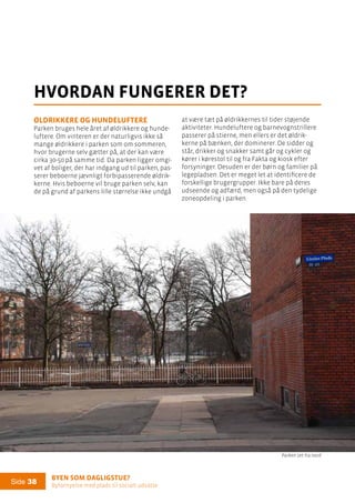 Byen som dagligstue?				
Byfornyelse med plads til socialt udsatte
Side 38
at være tæt på øldrikkernes til tider støjende
aktiviteter. Hundeluftere og barnevognstrillere
passerer på stierne, men ellers er det øldrik-
kerne på bænken, der dominerer. De sidder og
står, drikker og snakker samt går og cykler og
kører i kørestol til og fra Fakta og kiosk efter
forsyninger. Desuden er der børn og familier på
legepladsen. Det er meget let at identificere de
forskellige brugergrupper. Ikke bare på deres
udseende og adfærd, men også på den tydelige
zoneopdeling i parken.
Øldrikkere og hundeluftere
Parken bruges hele året af øldrikkere og hunde-
luftere. Om vinteren er der naturligvis ikke så
mange øldrikkere i parken som om sommeren,
hvor brugerne selv gætter på, at der kan være
cirka 30-50 på samme tid. Da parken ligger omgi-
vet af boliger, der har indgang ud til parken, pas-
serer beboerne jævnligt forbipasserende øldrik-
kerne. Hvis beboerne vil bruge parken selv, kan
de på grund af parkens lille størrelse ikke undgå
hvordan fungerer det?
Parken set fra nord
 