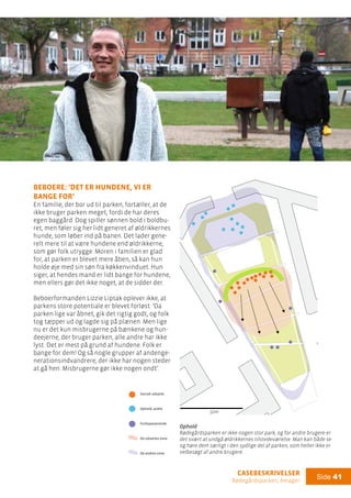 casebeskrivelser
Rødegårdsparken, Amager
Side 41
Legeplads
Boldbur
Drikkested
Socialt udsatte
Ophold, andre
Forbipasserende
De udsattes zone
De andres zone
Ophold
Beboere: ’Det er hundene, vi er
bange for’
En familie, der bor ud til parken, fortæller, at de
ikke bruger parken meget, fordi de har deres
egen baggård. Dog spiller sønnen bold i boldbu-
ret, men føler sig her lidt generet af øldrikkernes
hunde, som løber ind på banen. Det lader gene-
relt mere til at være hundene end øldrikkerne,
som gør folk utrygge. Moren i familien er glad
for, at parken er blevet mere åben, så kan hun
holde øje med sin søn fra køkkenvinduet. Hun
siger, at hendes mand er lidt bange for hundene,
men ellers gør det ikke noget, at de sidder der.
Beboerformanden Lizzie Liptak oplever ikke, at
parkens store potentiale er blevet forløst: ’Da
parken lige var åbnet, gik det rigtig godt, og folk
tog tæpper ud og lagde sig på plænen. Men lige
nu er det kun misbrugerne på bænkene og hun-
deejerne, der bruger parken, alle andre har ikke
lyst. Det er mest på grund af hundene. Folk er
bange for dem! Og så nogle grupper af andenge-
nerationsindvandrere, der ikke har nogen steder
at gå hen. Misbrugerne gør ikke nogen ondt’.
Ophold
Rødegårdsparken er ikke nogen stor park, og for andre brugere er
det svært at undgå øldrikkernes tilstedeværelse. Man kan både se
og høre dem særligt i den sydlige del af parken, som heller ikke er
velbesøgt af andre brugere.
50m
50m
 