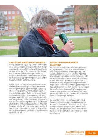 casebeskrivelser
Rødegårdsparken, Amager
Side 43
Dialog og information er
essentielt
Erfaringen fra Rødegårdsparken understreger
vigtigheden af fra starten at kommunikere, at
områdefornyelse er for alle brugere også de
udsatte, så der ikke skabes forventninger hos
andre brugere om, at de udsatte forsvinder. Når
de forskellige parter bliver sat om samme bord,
opstår forståelse og accept. En generel pro-
blematik er dog, at byfornyelse og områdeløft
tager afsæt i beboere og ikke brugere af et sted. I
Rødegårdsparken har man ganske vist inddraget
bænkfolket, men de grupper af unge andenge-
nerationsindvandrere, som efter sigende hæn-
ger ud og laver hærværk i parken om aftenen, er
der ikke blevet taget hånd om.
Og så understreger brugernes udsagn vigtig-
heden af at kommunikere og skabe personlig
kontakt til de udsatte. Der opstår hurtigt myte-
dannelser blandt brugerne, hvis ikke de infor-
meres, f.eks. om det aflåste toilet eller hvorfor
bænkene er blevet flyttet. Gå derned og fortæl
dem hvorfor.
Kan design ændre folks adfærd?
Rødegårdsparken rejser også en diskussion om
en af grundantagelserne i projektet: Kan design
overhovedet ændre folks adfærd? Ifølge Christi-
an Kahr Andersen er det tvivlsomt, men design
kan tit være en god anledning til at tale om
tingene: ’Man skal passe på med at lave projek-
ter, hvor design og indretning alene skal ændre
brugen af steder og folks adfærd.
Dialog og proces inden formgivning og møder,
der skaber kendskab og forståelse mellem de
forskellige brugergrupper, er meget vigtige. Og
så er det vigtigt at forankre livet og brugen af
nye parker og pladser. F.eks. ved at lave aftaler
med daginstitutioner og skoler om, at de skal
bruge en legeplads eller en boldbane’. Men selv
hvis designet i sig selv ikke kan løse konflikterne,
kan det have betydning i forhold til opfattelsen
af et sted. Som Thorkild Lauesen siger: ’Man kan
bruge de fysiske løft til at skabe større stolthed.
Ved at gøre kvarteret mere grønt, lyst og luftigt.
Det betyder noget for områdets ry og beboernes
opfattelse af det’.
 