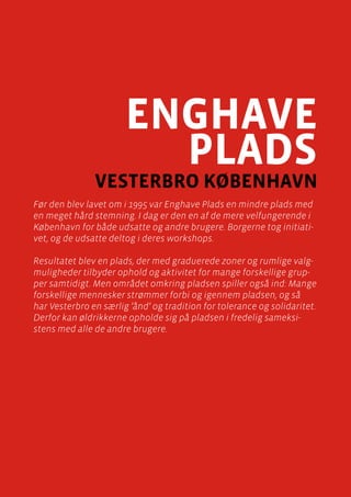 casebeskrivelser
Enghave Plads, Vesterbro
Side 45
enghave
plads
vesterbro København
Før den blev lavet om i 1995 var Enghave Plads en mindre plads med
en meget hård stemning. I dag er den en af de mere velfungerende i
København for både udsatte og andre brugere. Borgerne tog initiati-
vet, og de udsatte deltog i deres workshops.
Resultatet blev en plads, der med graduerede zoner og rumlige valg-
muligheder tilbyder ophold og aktivitet for mange forskellige grup-
per samtidigt. Men området omkring pladsen spiller også ind: Mange
forskellige mennesker strømmer forbi og igennem pladsen, og så
har Vesterbro en særlig ’ånd’ og tradition for tolerance og solidaritet.
Derfor kan øldrikkerne opholde sig på pladsen i fredelig sameksi-
stens med alle de andre brugere.
 