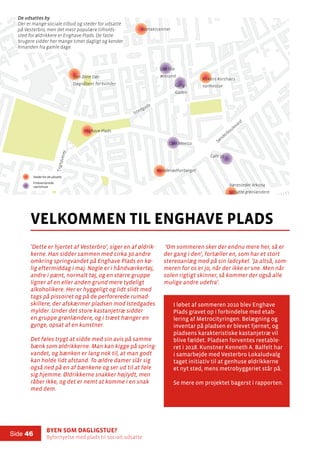 Byen som dagligstue?				
Byfornyelse med plads til socialt udsatte
Side 46
500m
’Dette er hjertet af Vesterbro’, siger en af øldrik-
kerne. Han sidder sammen med cirka 30 andre
omkring springvandet på Enghave Plads en kø-
lig eftermiddag i maj. Nogle er i håndværkertøj,
andre i pænt, normalt tøj, og en større gruppe
ligner af en eller anden grund mere tydeligt
alkoholikere. Her er hyggeligt og lidt slidt med
tags på pissoiret og på de perforerede rumad-
skillere, der afskærmer pladsen mod Istedgades
mylder. Under det store kastanjetræ sidder
en gruppe grønlændere, og i træet hænger en
gynge, opsat af en kunstner.
Det føles trygt at sidde med sin avis på samme
bænk som øldrikkerne. Man kan kigge på spring-
vandet, og bænken er lang nok til, at man godt
kan holde lidt afstand. To ældre damer slår sig
også ned på en af bænkene og ser ud til at føle
sig hjemme. Øldrikkerne snakker højlydt, men
råber ikke, og det er nemt at komme i en snak
med dem.
velkommen til enghave plads
Kontaktcentret
Kvindenødherberget
Sønderboulevard
Istedgade
Værestedet Arkona
Udsatte grønlændere
Den åbne Dør
Døgnåbent for kvinder
Kirkens Korshærs
VarmestueGang i
Gaden
Det lille
øresund
Café Mexico
Café 33
Enghavevej
’Om sommeren sker der endnu mere her, så er
der gang i den’, fortæller en, som har et stort
stereoanlæg med på sin ladcykel. ’Ja altså, som-
meren for os er jo, når der ikke er sne. Men når
solen rigtigt skinner, så kommer der også alle
mulige andre udefra’.
I løbet af sommeren 2010 blev Enghave
Plads gravet op i forbindelse med etab-
lering af Metrocityringen. Belægning og
inventar på pladsen er blevet fjernet, og
pladsens karakteristiske kastanjetræ vil
blive fældet. Pladsen forventes reetable-
ret i 2018. Kunstner Kenneth A. Balfelt har
i samarbejde med Vesterbro Lokaludvalg
taget initiativ til at genhuse øldrikkerne
et nyt sted, mens metrobyggeriet står på.
Se mere om projektet bagerst i rapporten.
Enghave Plads
De udsattes by
Der er mange sociale tilbud og steder for udsatte
på Vesterbro, men det mest populære tilholds-
sted for øldrikkere er Enghave Plads. De faste
brugere sidder her mange timer dagligt og kender
hinanden fra gamle dage.
De udsattes by:
Stederfor de udsatte
De udsattes zone
Frekventerede
værtshuse
De udsattes by:
Stederfor de udsatte
De udsattes zone
Frekventerede
værtshuse
 