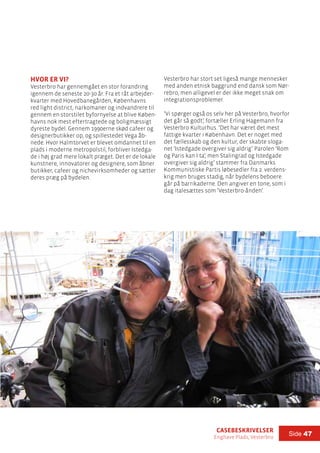 casebeskrivelser
Enghave Plads, Vesterbro
Side 47
hvor er vi?
Vesterbro har gennemgået en stor forandring
igennem de seneste 20-30 år. Fra et råt arbejder-
kvarter med Hovedbanegården, Københavns
red light district, narkomaner og indvandrere til
gennem en storstilet byfornyelse at blive Køben-
havns nok mest eftertragtede og boligmæssigt
dyreste bydel. Gennem 1990erne skød cafeer og
designerbutikker op, og spillestedet Vega åb-
nede. Hvor Halmtorvet er blevet omdannet til en
plads i moderne metropolstil, forbliver Istedga-
de i høj grad mere lokalt præget. Det er de lokale
kunstnere, innovatorer og designere, som åbner
butikker, cafeer og nichevirksomheder og sætter
deres præg på bydelen.
Vesterbro har stort set ligeså mange mennesker
med anden etnisk baggrund end dansk som Nør-
rebro, men alligevel er der ikke meget snak om
integrationsproblemer.
’Vi spørger også os selv her på Vesterbro, hvorfor
det går så godt’, fortæller Erling Hagemann fra
Vesterbro Kulturhus. ’Det har været det mest
fattige kvarter i København. Det er noget med
det fællesskab og den kultur, der skabte sloga-
net ’Istedgade overgiver sig aldrig’. Parolen ’Rom
og Paris kan I ta’, men Stalingrad og Istedgade
overgiver sig aldrig’ stammer fra Danmarks
Kommunistiske Partis løbesedler fra 2. verdens-
krig men bruges stadig, når bydelens beboere
går på barrikaderne. Den angiver en tone, som i
dag italesættes som ’Vesterbro-ånden’.
 