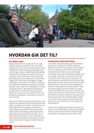 Byen som dagligstue?				
Byfornyelse med plads til socialt udsatte
Side 48
En hård plads
Enghave Plads fik sin nuværende form i 1995.
Tidligere lå pladsen øde hen, men der holdt
nogle grupper til, som blev mere og mere hårde.
Nogle få var meget toneangivende, røg ind og
ud af fængsler og var meget højrøstede. Mange
af beboerne i området var enige om, at det var
uholdbart. Derfor etablerede de en græsrods-
beboergruppe, og hver gang, der var problemer,
ringede de til kommunen og sagde, at noget
måtte gøres. De havde selv en plan for pladsen,
den havde Marijke Zwaan, økologisk landskabs-
designer, lavet i 1987. Hun inddragede en masse
forskellige aktører: Menighedsråd, beboerfor-
eninger, skole, handelsdrivende og beboere.
Ideen var, at der skulle være plads til flere end
øldrikkerne på pladsen, så de ikke ville være så
dominerende.
Kommunen endte med at gå med på ideen, men
alligevel var det først efter fem borgmesterskift,
at den nye plads kunne åbne i 1995. ’Politikerne
skulle tage ideen til sig og blive enige om at
sætte penge af. Og så skulle kommunens arki-
tekter tegne deres oplæg, opnå enighed med
beboergruppen og indføje ændringer. Hvis vi
ikke havde holdt bolden i luften under de sta-
digt skiftende politiske konstellationer, var det
sikkert ikke blevet til noget’, fortæller Marijke
Zwaan.
hvordan gik det til?
Workshops med gutterne
I processen lavede borgergruppen workshops
på pladsen med gutterne. Sådan kaldte de
øldrikkerne, selvom der også var kvinder. Øldrik-
kerne var dog ikke med til de officielle møder
med kommunen. ’Det var ikke via den type
workshops eller borgerinddragelsesmøder, som
man bruger i dag, det var mere ad hoc’, fortæl-
ler Marijke Zwaan, der stod for processen. Til
workshops’ene var øldrikkerne ofte fulde, råbte
højt og det hele var rigtig ’vesterbrosk’, fortæller
Marijke Zwaan: ’Men i processen opdagede vi,
at det var skide gode folk, når de ikke var fulde.
De havde mange interesser og flere var godt
uddannede’. Øldrikkerne var ikke indtænkt til at
være et bestemt sted, men de holdt i forvejen til
på midten af pladsen, så det var naturligt, at de
fortsat skulle være der. Efter åbningen af plad-
sen kom der ikke mange mennesker lige med
det samme, det voksende frem stille og roligt
efterfølgende.
Processen var dog ikke helt uden konflikter, for
da den renoverede plads var færdig, følte øldrik-
kerne, at man ville af med dem. De var meget
vrede på bl.a. Marijke Zwaan, for det var ikke
 