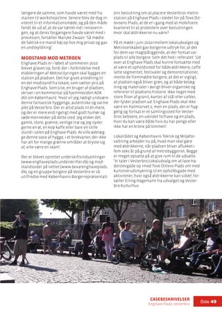 casebeskrivelser
Enghave Plads, Vesterbro
Side 49
længere de samme, som havde været med fra
starten til workshops’ene. Senere blev de dog in-
viteret til et informationsmøde, og på den måde
fandt de ud af, at de var tænkt ind i renoverin-
gen, og at deres forgængere havde været med i
processen, fortæller Marijke Zwaan: ’Så mødte
de faktisk tre mand høj op hos mig privat og gav
en undskyldning’.
Modstand mod metroen
Enghave Plads er i løbet af sommeren 2010
blevet gravet op, fordi der i forbindelse med
etableringen af Metrocityringen skal bygges en
station på pladsen. Det har givet anledning til
en del modstand fra lokale, som sætter pris på
Enghave Plads. Som Lise, en bruger af pladsen,
skriver i en kommentar på hjemmesiden AOK
(Alt om København): ’Hvor vil jeg nødigt undvære
denne fantastisk hyggelige, autentiske og varme
plet på Vesterbro. Der er altid plads til én mere,
og der er mere end rigeligt med godt humør og
søde mennesker på dette sted. Jeg elsker det
gamle, store, grønne, venlige træ og jeg nyder
gerne en øl, en kop kaffe eller bare en stille
stund i solen på Enghave Plads. At ville ødelæg-
ge denne oase af hygge, i et brokvarter, der ikke
har alt for mange grønne områder at bryste sig
af, ville være en skam’.
Der er blevet oprettet underskiftsindsamlinger
(www.enghaveplads.underskrifter.dk) og mod-
standssider på nettet (www.bevarenghaveplads.
dk), og en gruppe borgere på Vesterbro er så
utilfredse med Københavns Borgerrepræsentati-
ons beslutning om at placere Vesterbros metro-
station på Enghave Plads i stedet for på Tove Dit-
levsens Plads, at de er i gang med at mobilisere
kvarteret til at protestere over beslutningen.
Hvor skal øldrikkerne nu være?
På et møde i juni 2010 imellem lokaludvalget og
Metroselskabet gav borgerne udtryk for, at det
for dem var magtpåliggende, at der fortsat var
plads til alle borgere. Som det hed i referatet: ’Ud
over at Enghave Plads skal kunne fortsætte med
at være et opholdssted for både øldrikkere, caffe
latte segmentet, festivaler og demonstrationer,
mente de fremmødte borgere, at det er vigtigt,
at pladsen også bliver grøn, og at både belæg-
ning og materialer i øvrigt bliver organiske og
refererer til pladsens historie. Ikke noget med
store fliser af granit, kanter af stål eller caféer,
der fylder pladsen ud. Enghave Plads skal ikke
være en Halmtorvet 2, men en plads, der er hyg-
gelig og fortsat er et samlingssted for Vester-
bros beboere, en udvidet forhave og en plads,
hvor du kan være både hvis du har penge eller
ikke har en krone på lommen’.
Lokalrådet og Københavns Teknik og Miljøfor-
valtning arbejder nu på, hvad man skal gøre
med øldrikkerne, når pladsen bliver aflukket i
fem-seks år på grund af metrobyggeriet. Begge
er meget opsatte på at give rum til de udsatte.
’Vi taler i Vesterbro Lokaludvalg om at lave Ha-
derslevgade op imod Tove Ditlevs Plads om med
kunstnerudsmykning til en opholdsgade med
aktiviteter, hvor også øldrikkerne kan sidde’, for-
tæller Erling Hagemann fra udvalget og Vester-
bro Kulturhus.
 