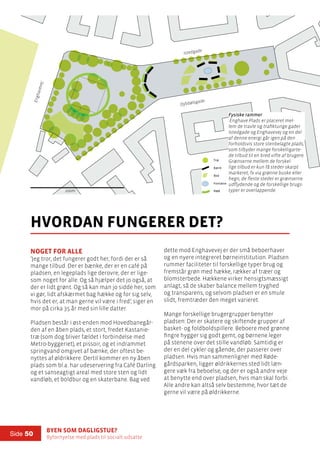 Byen som dagligstue?				
Byfornyelse med plads til socialt udsatte
Side 50
Noget for alle
’Jeg tror, det fungerer godt her, fordi der er så
mange tilbud. Der er bænke, der er en café på
pladsen, en legeplads lige derovre, der er lige-
som noget for alle. Og så hjælper det jo også, at
der er lidt grønt. Og så kan man jo sidde her, som
vi gør, lidt afskærmet bag hække og for sig selv,
hvis det er, at man gerne vil være i fred’, siger en
mor på cirka 35 år med sin lille datter.
Pladsen består i øst-enden mod Hovedbanegår-
den af en åben plads, et stort, fredet Kastanie-
træ (som dog bliver fældet i forbindelse med
Metro-byggeriet), et pissoir, og et indrammet
springvand omgivet af bænke, der oftest be-
nyttes af øldrikkere. Dertil kommer en ny åben
plads som bl.a. har udeservering fra Café Darling
og et sanseagtigt areal med store sten og lidt
vandløb, et boldbur og en skaterbane. Bag ved
hvordan fungerer det?
dette mod Enghavevej er der små beboerhaver
og en nyere integreret børneinstitution. Pladsen
rummer faciliteter til forskellige typer brug og
fremstår grøn med hække, rækker af træer og
blomsterbede. Hækkene virker hensigtsmæssigt
anlagt, så de skaber balance mellem tryghed
og transparens, og selvom pladsen er en smule
slidt, fremtræder den meget varieret.
Mange forskellige brugergrupper benytter
pladsen: Der er skatere og skiftende grupper af
basket- og foldboldspillere. Beboere med grønne
fingre hygger sig godt gemt, og børnene leger
på stenene over det stille vandløb. Samtidig er
der en del cykler og gående, der passerer over
pladsen. Hvis man sammenligner med Røde-
gårdsparken, ligger øldrikkernes sted lidt læn-
gere væk fra beboelse, og der er også andre veje
at benytte end over pladsen, hvis man skal forbi.
Alle andre kan altså selv bestemme, hvor tæt de
gerne vil være på øldrikkerne.
100m
Istedgade
Dybbølsgade
Enghavevej
100m
Fysiske rammer:
Træ
Bænk
Bed
Fontæne
Hæk
Fysiske rammer
Enghave Plads er placeret mel-
lem de travle og trafiktunge gader
Istedgade og Enghavevej og en del
af denne energi går igen på den
forholdsvis store stenbelagte plads,
som tilbyder mange forskelligarte-
de tilbud til en bred vifte af brugere.
Grænserne mellem de forskel-
lige tilbud er kun få steder skarpt
markeret, fx via grønne buske eller
hegn, de fleste steder er grænserne
udflydende og de forskellige brugs-
typer er overlappende.
 