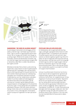 casebeskrivelser
Enghave Plads, Vesterbro
Side 53
Naboerne: ’De gør os aldrig noget’
Et venindepar med anden etnisk baggrund for-
tæller, at de bor lige i nærheden og tit kommer
forbi: ’Lige nu venter vi egentlig bare på en kam-
merat. Her er mange, der drikker, men de gør os
jo aldrig noget. På denne her plads smiler alle til
hinanden, selvom de ikke kender hinanden. Jeg
tror, det har noget med mentaliteten at gøre, det
er Vesterbro, ikke? Men vi sidder ikke derovre,
der lugter jo af øl!’
Øldrikkerne kender flere af dem rundt omkring
og får f.eks. mad til deres hunde fra pølsevognen
og Darling Café. Tandlægen, den nye bar (navn-
løs p.t.), Darling Café og Erik Clausen kommer fra
tid til anden med et par kasser øl. Café Darling
udtrykker stor tilfredshed med deres forhold
til øldrikkerne, som har reddet deres udendørs-
møbler fra at blive stjålet af fulde bygæster.
Kvinderne kan låne wc’et på cafeen. De får
vennepriser i kiosken og kan købe på klods i
shawarmabaren. Erling Hagemann fra Vesterbro
Kulturhus siger: ’Vi har aldrig hørt om problemer
på pladsen hverken i SSP eller andre sammen-
hænge. Heller ikke som et sted børnene er bange
for at være. Vi har undersøgt det i forbindelse
med en analyse af trygheden for børn på Vester-
bro’.
Festlige fælles oplevelser
En håndværker, der er gæst på Café Darling
siger, at det går supergodt med at have en café
på Enghave Plads: ’Vi respekterer alle sammen
hinanden og kan være her alle sammen. Man
oplever jo næsten også kun gode ting. Altså, for-
leden var der et slagsmål omkring pizzeriaet og
Darling-cafeen, men det sker jo kun to-tre gange
om året. Jeg tror, det har noget at gøre med, at
det her er Vesterbro, og at vi har haft mange
kulturelle aktiviteter, f.eks. er der det der Distor-
tion i weekenden, og så er vi jo nødt til at få det
til fungere med hinanden’.
Ud over musikfestivalen Distortion har Kultur-
huset lavet en del arrangementer og fester på
Enghave Plads, ligesom der er startet demon-
strationer herfra f.eks. for Ungdomshuset. Erling
Hagemann fra Kulturhuset fortæller: ’Bajerdrik-
kerne har sat sig på centrum af pladsen. Men
der har aldrig været sammenstød med dem,
når andre skal bruge pladsen’. Øldrikkerne selv
synes, at det er hyggeligt: ’Det er ligesom at
have gæster’, fortæller en. ’Vi står interesseret og
betragter det hele og tager måske del i det.’ Der
er ligeledes mange, der går forbi pladsen i for-
bindelse med en bytur, og flere, vi har talt med,
har talt med øldrikkerne netop ved en sådan
lejlighed.
100m
1110
738
Flow
Der er en høj grad af flow på og
omkring Enghave Plads. Udover
at pladsen har mange mere eller
mindre faste gæster, så er der også
et meget højt antal mennesker, der
bare passerer forbi. Det gør de i høj
grad via Istedgade og Dybbølsgade,
men der er også mange der går
igennem pladsen for at suge stem-
ningen til sig.
Flow af gående
og cyklister:
Antal personer
på 1 time
100m
 