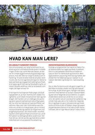 Byen som dagligstue?				
Byfornyelse med plads til socialt udsatte
Side 54
hvad kan man lære?
En lokalt funderet proces
Selv om processen var lang fra behovet for en
ændring af en utilfredsstillende plads til etable-
ringen af den nye, synes Marijke Zwaan, at der
var en simpel og gennemskuelig planlægnings-
proces, hvor der ikke var langt fra diskussion til
handling: ’Vi talte direkte med de ansatte i kom-
munen, der kunne tage beslutningerne’. Dette lo-
kale ejerskab og engagement på Enghave Plads
er en gave og en helt særlig forudsætning for, at
lokale ildsjæle vedbliver med at se pladsen som
noget, de tager ansvar for.
Erfaringerne fra Enghave Plads peger altså på
vigtigheden af, at man i kommunen skaber mu-
lighed for, at et lokalt initiativ bliver hørt og ind-
draget. Det handler om at inddrage alle parter
og være specielt opmærksom på at få grupper,
der har eller kan tænkes at have konflikter, sat
sammen. Man skal i den forbindelse være be-
vidst om, at det tit er de grupper, der er mindst
ressourcestærke og sværest at nå gennem ind-
dragelsesprocesser, der oftest ender i konflikt.
Styrken ved Enghave Plads-processen var, at de
fik hjælp til at deltage på deres præmisser: Der
hvor de var, når de var der, og med deres ander-
ledeshed som en accepteret forudsætning.
Hensyntagende øldrikkere
Festlige arrangementer har været en faktor for,
at lokalområdet har taget ejerskab til pladsen.
Dertil er det lykkedes Vesterbro at skabe en
speciel ’ånd’ for fællesskab og tolerance. Men
også pladsens placering med veje og hække, der
afskærmer for både lyd og syn, hjælper til, at
naboer ikke føler sig forstyrret i nævneværdig
grad.
Der er ikke fra kommunal side gjort noget for, at
øldrikkerne holder stedet rent og lydniveauet
fornuftigt. At det bliver gjort, hænger nok mere
sammen med følelsen af accept i lokalområdet
og den deraf følgende ansvarsfølelse. Gruppen
af øldrikkere beskriver, at de har en vis selvju-
stits: De sætter selv en standard for opførslen og
smider folk væk, der er for fulde eller støjende.
De vil også gerne være inkluderende og tillade
andre at blive en del af flokken, dog er gruppen
af grønlændere henvist til at være under kasta-
nietræet, det vil sige ikke en del af ’indercirklen’.
Boldbane vest for pladsen
 