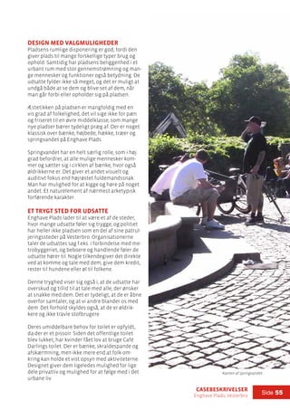 casebeskrivelser
Enghave Plads, Vesterbro
Side 55
Design med valgmuligheder
Pladsens rumlige disponering er god, fordi den
giver plads til mange forskellige typer brug og
ophold. Samtidig har pladsens beliggenhed i et
urbant rum med stor gennemstrømning og man-
ge mennesker og funktioner også betydning. De
udsatte fylder ikke så meget, og det er muligt at
undgå både at se dem og blive set af dem, når
man går forbi eller opholder sig på pladsen.
Æstetikken på pladsen er mangfoldig med en
vis grad af folkelighed, det vil sige ikke for pæn
og friseret til en øvre middelklasse, som mange
nye pladser bærer tydeligt præg af. Der er noget
klassisk over bænke, højbede, hække, træer og
springvandet på Enghave Plads.
Springvandet har en helt særlig rolle, som i høj
grad befordrer, at alle mulige mennesker kom-
mer og sætter sig i cirklen af bænke, hvor også
øldrikkerne er. Det giver et andet visuelt og
auditivt fokus end højrøstet fuldemandssnak.
Man har mulighed for at kigge og høre på noget
andet: Et naturelement af nærmest arketypisk
forførende karakter.
Et trygt sted for udsatte
Enghave Plads lader til at være et af de steder,
hvor mange udsatte føler sig trygge, og politiet
har heller ikke pladsen som en del af sine patrul-
jeringssteder på Vesterbro. Organisationerne
taler de udsattes sag f.eks. i forbindelse med me-
trobyggeriet, og beboere og handlende føler de
udsatte hører til. Nogle tilkendegiver det direkte
ved at komme og tale med dem, give dem kredit,
rester til hundene eller øl til folkene.
Denne tryghed viser sig også i, at de udsatte har
overskud og tillid til at tale med alle, der ønsker
at snakke med dem. Det er tydeligt, at de er åbne
overfor samtaler, og at vi andre blander os med
dem. Det forhold skyldes også, at de er øldrik-
kere og ikke travle stofbrugere.
Deres umiddelbare behov for toilet er opfyldt,
da der er et pissoir. Siden det offentlige toilet
blev lukket, har kvinder fået lov at bruge Café
Darlings toilet. Der er bænke, skraldespande og
afskærmning, men ikke mere end at folk om-
kring kan holde et vist opsyn med aktiviteterne.
Designet giver dem ligeledes mulighed for lige
dele privatliv og mulighed for at følge med i det
urbane liv.
Kanten af springvandet
 