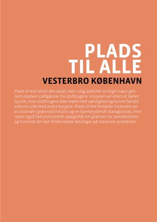 casebeskrivelser
Plads til alle , Vesterbro
Side 57
plads
til alle
vesterbro København
Plads til Alle bliver den kaldt, men i dag adskiller et hegn tværs gen-
nem pladsen cafégæster fra stofbrugere. Visionen var ellers et fælles
byrum, hvor stofbrugere blev mødt med værdighed og kunne færdes
side om side med andre borgere. Plads til Alle fortæller historien om
et visionært græsrodsinitiativ og en banebrydende dialogproces, men
rejser også helt principielle spørgsmål om grænser for sameksistens
og hvorvidt der kan findes lokale løsninger på nationale problemer.
 