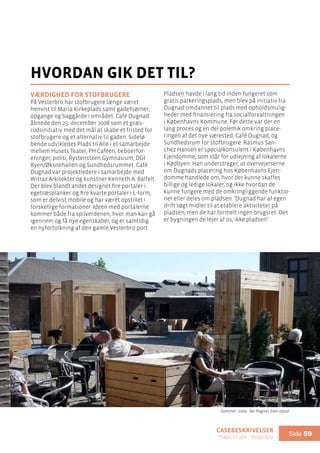 casebeskrivelser
Plads til alle , Vesterbro
Side 59
Værdighed for stofbrugere
På Vesterbro har stofbrugere længe været
henvist til Maria Kirkeplads samt gadehjørner,
opgange og baggårde i området. Café Dugnad
åbnede den 25. december 2008 som et græs-
rodsinitiativ med det mål at skabe et fristed for
stofbrugere og et alternativ til gaden. Sidelø-
bende udvikledes Plads til Alle i et samarbejde
mellem Husets Teater, PH Caféen, beboerfor-
eninger, politi, Rystensteen Gymnasium, DGI
Byen/Øksnehallen og Sundhedsrummet. Café
Dugnad var projektledere i samarbejde med
Witraz Arkitekter og kunstner Kenneth A. Balfelt.
Der blev blandt andet designet fire portaler i
egetræsplanker og fire kvarte portaler i L-form,
som er delvist mobile og har været opstillet i
forskellige formationer. Ideen med portalerne
kommer både fra spilverdenen, hvor man kan gå
igennem og få nye egenskaber, og er samtidig
en nyfortolkning af den gamle Vesterbro port.
hvordan gik det til?
Pladsen havde i lang tid inden fungeret som
gratis parkeringsplads, men blev på initiativ fra
Dugnad omdannet til plads med opholdsmulig-
heder med finansiering fra socialforvaltningen
i Københavns Kommune. Før dette var der en
lang proces og en del polemik omkring place-
ringen af det nye værested, Café Dugnad, og
Sundhedsrum for stofbrugere. Rasmus San-
chez Hansen er specialkonsulent i Københavns
Ejendomme, som står for udlejning af lokalerne
i Kødbyen. Han understreger, at overvejelserne
om Dugnads placering hos Københavns Ejen-
domme handlede om, hvor der kunne skaffes
billige og ledige lokaler, og ikke hvordan de
kunne fungere med de omkringliggende funktio-
ner eller deles om pladsen: ’Dugnad har af egen
drift søgt midler til at etablere aktiviteter på
pladsen, men de har formelt ingen brugsret. Det
er bygningen de lejer af os, ikke pladsen’.
Sommer 2009 - før hegnet blev opsat
 